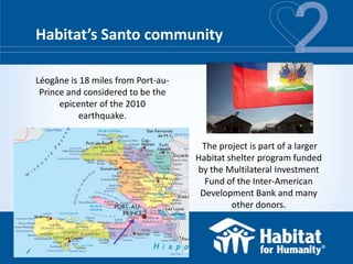 Habitat’s Santo community

Léogâne is 18 miles from Port-au-
 Prince and considered to be the
      epicenter of the 2010
           earthquake.


                                     The project is part of a larger
                                    Habitat shelter program funded
                                    by the Multilateral Investment
                                      Fund of the Inter-American
                                     Development Bank and many
                                             other donors.
 