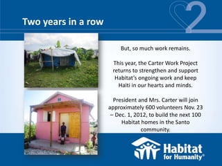 Two years in a row

                          But, so much work remains.

                      This year, the Carter Work Project
                      returns to strengthen and support
                       Habitat’s ongoing work and keep
                        Haiti in our hearts and minds.

                       President and Mrs. Carter will join
                     approximately 600 volunteers Nov. 23
                      – Dec. 1, 2012, to build the next 100
                          Habitat homes in the Santo
                                  community.
 