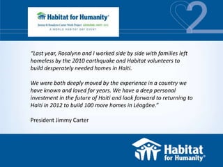 “Last year, Rosalynn and I worked side by side with families left
homeless by the 2010 earthquake and Habitat volunteers to
build desperately needed homes in Haiti.

We were both deeply moved by the experience in a country we
have known and loved for years. We have a deep personal
investment in the future of Haiti and look forward to returning to
Haiti in 2012 to build 100 more homes in Léogâne.”

President Jimmy Carter
 