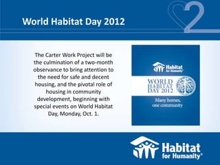 World Habitat Day 2012


  The Carter Work Project will be
  the culmination of a two-month
  observance to bring attention to
    the need for safe and decent
  housing, and the pivotal role of
       housing in community
   development, beginning with
  special events on World Habitat
        Day, Monday, Oct. 1.
 