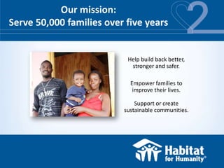 Our mission:
Serve 50,000 families over five years


                           Help build back better,
                            stronger and safer.

                            Empower families to
                             improve their lives.

                              Support or create
                          sustainable communities.
 