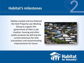 Habitat’s milestones


 Habitat created and has fostered
  the Haiti Property Law Working
       Group to support the
     government of Haiti in job
    creation, housing and other
  public purposes by defining the
     current processes for land
 transactions and recommending
     improvements for future.
 