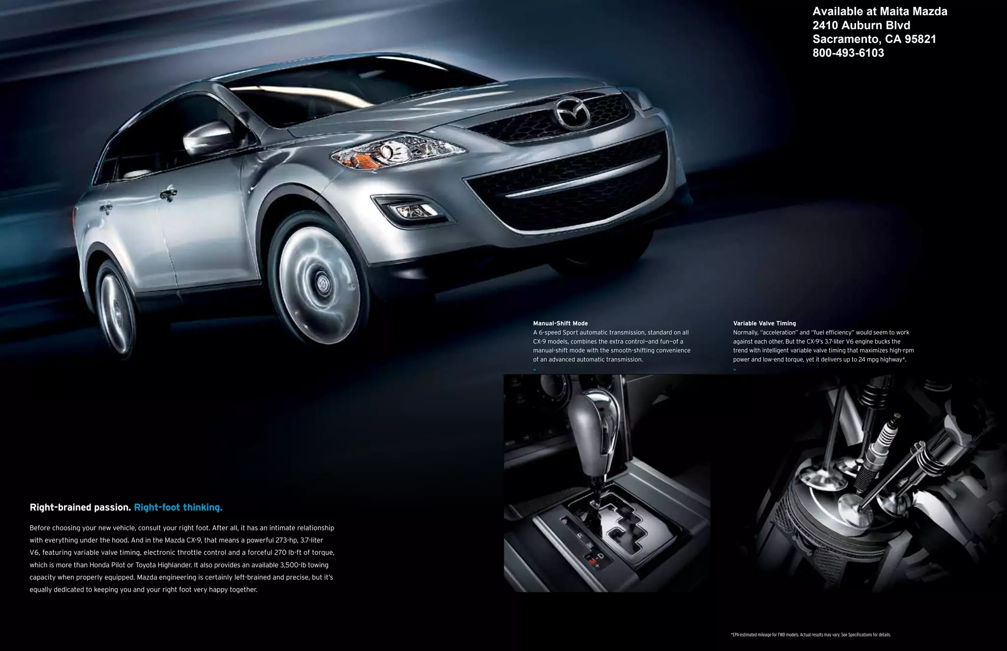 Available at Maita Mazda
                                                                                                                                                                                                                  2410 Auburn Blvd
                                                                                                                                                                                                                  Sacramento, CA 95821
                                                                                                                                                                                                                  800-493-6103




                                                                                                        Manual-Shift Mode                                          Variable Valve Timing
                                                                                                        A 6-speed Sport automatic transmission, standard on all    Normally, “acceleration” and “fuel efficiency” would seem to work
                                                                                                        CX-9 models, combines the extra control—and fun—of a       against each other. But the CX-9’s 3.7-liter V6 engine bucks the
                                                                                                        manual-shift mode with the smooth-shifting convenience     trend with intelligent variable valve timing that maximizes high-rpm
                                                                                                        of an advanced automatic transmission.                     power and low-end torque, yet it delivers up to 24 mpg highway*.




Right-brained passion. Right-foot thinking.

Before choosing your new vehicle, consult your right foot. After all, it has an intimate relationship
with everything under the hood. And in the Mazda CX-9, that means a powerful 273-hp, 3.7-liter
V6, featuring variable valve timing, electronic throttle control and a forceful 270 lb-ft of torque,
which is more than Honda Pilot or Toyota Highlander. It also provides an available 3,500-lb towing
capacity when properly equipped. Mazda engineering is certainly left-brained and precise, but it’s
equally dedicated to keeping you and your right foot very happy together.




                                                                                                                                                                  *EPA-estimated mileage for FWD models. Actual results may vary. See Specifications for details.
 