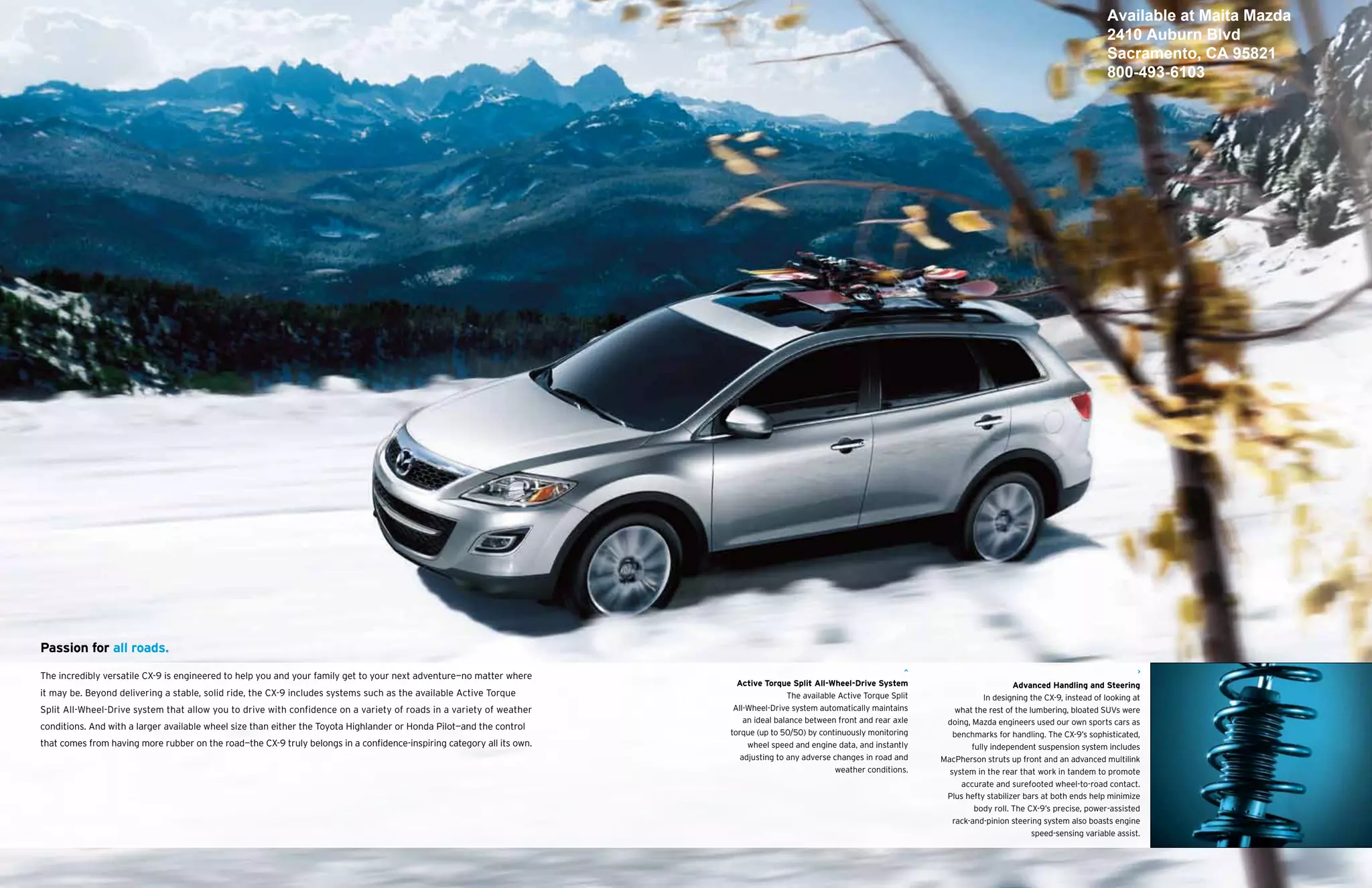 Available at Maita Mazda
                                                                                                                                                                                                                          2410 Auburn Blvd
                                                                                                                                                                                                                          Sacramento, CA 95821
                                                                                                                                                                                                                          800-493-6103




Passion for all roads.

The incredibly versatile CX-9 is engineered to help you and your family get to your next adventure—no matter where
                                                                                                                          Active Torque Split All-Wheel-Drive System                            Advanced Handling and Steering
it may be. Beyond delivering a stable, solid ride, the CX-9 includes systems such as the available Active Torque                        The available Active Torque Split               In designing the CX-9, instead of looking at
Split All-Wheel-Drive system that allow you to drive with confidence on a variety of roads in a variety of weather       All-Wheel-Drive system automatically maintains         what the rest of the lumbering, bloated SUVs were
                                                                                                                            an ideal balance between front and rear axle     doing, Mazda engineers used our own sports cars as
conditions. And with a larger available wheel size than either the Toyota Highlander or Honda Pilot—and the control
                                                                                                                        torque (up to 50/50) by continuously monitoring        benchmarks for handling. The CX-9’s sophisticated,
that comes from having more rubber on the road—the CX-9 truly belongs in a confidence-inspiring category all its own.        wheel speed and engine data, and instantly             fully independent suspension system includes
                                                                                                                           adjusting to any adverse changes in road and     MacPherson struts up front and an advanced multilink
                                                                                                                                                     weather conditions.      system in the rear that work in tandem to promote
                                                                                                                                                                                 accurate and surefooted wheel-to-road contact.
                                                                                                                                                                             Plus hefty stabilizer bars at both ends help minimize
                                                                                                                                                                                     body roll. The CX-9’s precise, power-assisted
                                                                                                                                                                               rack-and-pinion steering system also boasts engine
                                                                                                                                                                                                      speed-sensing variable assist.
 