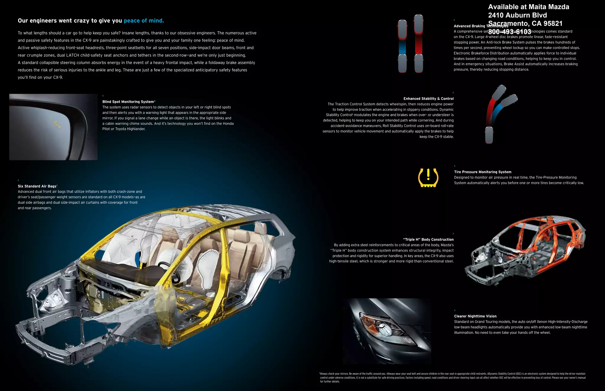 Available at Maita Mazda
                                                                                                                                                                                                                                                                                             2410 Auburn Blvd
Our engineers went crazy to give you peace of mind.
                                                                                                                                                                                                                                                                                             Sacramento, CA 95821
                                                                                                                                                                                                                                                                          Advanced Braking Technologies
To what lengths should a car go to help keep you safe? Insane lengths, thanks to our obsessive engineers. The numerous active                                                                                                                                             A comprehensive set800-493-6103
                                                                                                                                                                                                                                                                                             of advanced braking technologies comes standard
                                                                                                                                                                                                                                                                          on the CX-9. Large 4-wheel disc brakes promote linear, fade-resistant
and passive safety features in the CX-9 are painstakingly crafted to give you and your family one feeling: peace of mind.                                                                                                                                                 stopping power. An Anti-lock Brake System pulses the brakes hundreds of
Active whiplash-reducing front-seat headrests, three-point seatbelts for all seven positions, side-impact door beams, front and                                                                                                                                           times per second, preventing wheel lockup so you can make controlled stops.
                                                                                                                                                                                                                                                                          Electronic Brakeforce Distribution automatically applies force to individual
rear crumple zones, dual LATCH child-safety seat anchors and tethers in the second-row—and we’re only just beginning.
                                                                                                                                                                                                                                                                          brakes based on changing road conditions, helping to keep you in control.
A standard collapsible steering column absorbs energy in the event of a heavy frontal impact, while a foldaway brake assembly                                                                                                                                             And in emergency situations, Brake Assist automatically increases braking
reduces the risk of serious injuries to the ankle and leg. These are just a few of the specialized anticipatory safety features                                                                                                                                           pressure, thereby reducing stopping distance.

you’ll find on your CX-9.




                                                                                                                                                                                             Enhanced Stability & Control
                                                   Blind Spot Monitoring System*
                                                                                                                                              The Traction Control System detects wheelspin, then reduces engine power
                                                   The system uses radar sensors to detect objects in your left or right blind spots
                                                                                                                                                 to help improve traction when accelerating in slippery conditions. Dynamic
                                                   and then alerts you with a warning light that appears in the appropriate side
                                                                                                                                             Stability Control‡ modulates the engine and brakes when over- or understeer is
                                                   mirror. If you signal a lane change while an object is there, the light blinks and
                                                                                                                                           detected, helping to keep you on your intended path while cornering. And during
                                                   a cabin warning chime sounds. And it’s technology you won’t find on the Honda
                                                                                                                                                accident-avoidance maneuvers, Roll Stability Control uses on-board roll-rate
                                                   Pilot or Toyota Highlander.
                                                                                                                                           sensors to monitor vehicle movement and automatically apply the brakes to help
                                                                                                                                                                                                       keep the CX-9 stable.




                                                                                                                                                                                                                                                                           Tire Pressure Monitoring System
                                                                                                                                                                                                                                                                           Designed to monitor air pressure in real time, the Tire-Pressure Monitoring
                                                                                                                                                                                                                                                                           System automatically alerts you before one or more tires become critically low.
Six Standard Air Bags†
Advanced dual front air bags that utilize inflators with both crash-zone and
driver’s seat/passenger weight sensors are standard on all CX-9 models—as are
dual side airbags and dual side-impact air curtains with coverage for front
and rear passengers.




                                                                                                                                                                                                 “Triple H” Body Construction
                                                                                                                                                    By adding extra steel reinforcements to critical areas of the body, Mazda’s
                                                                                                                                                  “Triple H” body construction system enhances structural integrity, impact
                                                                                                                                                   protection and rigidity for superior handling. In key areas, the CX-9 also uses
                                                                                                                                                 high-tensile steel, which is stronger and more rigid than conventional steel.




                                                                                                                                                                                                                                                                           Clearer Nighttime Vision
                                                                                                                                                                                                                                                                           Standard on Grand Touring models, the auto on/off Xenon High-Intensity-Discharge
                                                                                                                                                                                                                                                                           low-beam headlights automatically provide you with enhanced low-beam nighttime
                                                                                                                                                                                                                                                                           illumination. No need to even take your hands off the wheel.




                                                                                                                                        *Always check your mirrors. Be aware of the traffic around you. †Always wear your seat belt and secure children in the rear seat in appropriate child restraints. ‡Dynamic Stability Control (DSC) is an electronic system designed to help the driver maintain
                                                                                                                                         control under adverse conditions. It is not a substitute for safe driving practices. Factors including speed, road conditions and driver steering input can all affect whether DSC will be effective in preventing loss of control. Please see your owner’s manual
                                                                                                                                         for further details.
 