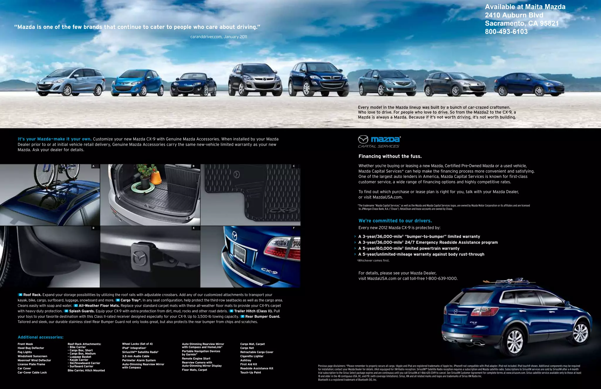 Available at Maita Mazda
                                                                                                                                                                                                                                                                                                                                               2410 Auburn Blvd
“Mazda is one of the few brands that continue to cater to people who care about driving.”
                                                                                                                                                                                                                                                                                                                                               Sacramento, CA 95821
                                                                                                                                                                                                                                                                                                                                               800-493-6103
                                                                                                            caranddriver.com, January 2011




                                                                                                                                                                                                                    every model in the mazda lineup was built by a bunch of car-crazed craftsmen.
                                                                                                                                                                                                                    who love to drive. For people who love to drive. so from the mazda2 to the cX-9, a
                                                                                                                                                                                                                    mazda is always a mazda. because if it’s not worth driving, it’s not worth building.




 it’s your Mazda—make it your own. Customize your new Mazda CX-9 with Genuine Mazda Accessories. When installed by your Mazda
 Dealer prior to or at initial vehicle retail delivery, Genuine Mazda Accessories carry the same new-vehicle limited warranty as your new
 Mazda. Ask your dealer for details.
                                                                                                                                                                                                                    financing without the fuss.
                                                  A                                                           B                                                          C                                          Whether you’re buying or leasing a new Mazda, Certified Pre-Owned Mazda or a used vehicle,
                                                                                                                                                                                                                    Mazda Capital Services* can help make the financing process more convenient and satisfying.
                                                                                                                                                                                                                    One of the largest auto lenders in America, Mazda Capital Services is known for first-class
                                                                                                                                                                                                                    customer service, a wide range of financing options and highly competitive rates.

                                                                                                                                                                                                                    To find out which purchase or lease plan is right for you, talk with your Mazda Dealer,
                                                                                                                                                                                                                    or visit MazdaUSA.com.
                                                                                                                                                                                                                    *The tradename “Mazda Capital Services,” as well as the Mazda and Mazda Capital Services logos, are owned by Mazda Motor Corporation or its affiliates and are licensed
                                                                                                                                                                                                                     to JPMorgan Chase Bank, N.A. (“Chase”). Retail/loan and lease accounts are owned by Chase.



                                                                                                                                                                                                                    We’re committed to our drivers.
                                                  D                                                           E                                                          f                                          Every new 2012 Mazda CX-9 is protected by:

                                                                                                                                                                                                                > A 3-year/36,000-mile† “bumper-to-bumper” limited warranty
                                                                                                                                                                                                                > A 3-year/36,000-mile† 24/7 Emergency Roadside Assistance program
                                                                                                                                                                                                                > A 5-year/60,000-mile† limited powertrain warranty
                                                                                                                                                                                                                > A 5-year/unlimited-mileage warranty against body rust-through
                                                                                                                                                                                                                    †Whichever     comes first.



                                                                                                                                                                                                                    For details, please see your Mazda Dealer,
                                                                                                                                                                                                                    visit MazdaUSA.com or call toll-free 1-800-639-1000.


  A Roof Rack. Expand your storage possibilities by utilizing the roof rails with adjustable crossbars. Add any of our customized attachments to transport your

 kayak, bike, cargo, surfboard, luggage, snowboard and more. B Cargo Tray*. In any seat configuration, help protect the third-row seatbacks as well as the cargo area.
 Cleans easily with soap and water. C All-Weather floor Mats. Replace your standard carpet mats with these all-weather floor mats to provide your CX-9’s carpet
 with heavy-duty protection. D Splash guards. Equip your CX-9 with extra protection from dirt, mud, rocks and other road debris. E Trailer Hitch (Class ii). Pull
 your toys to your favorite destination with this Class II-rated receiver designed especially for your CX-9. Up to 3,500-lb towing capacity. f Rear Bumper guard.
 Tailored and sleek, our durable stainless steel Rear Bumper Guard not only looks great, but also protects the rear bumper from chips and scratches.



 Additional accessories:
 front Mask                     Roof-Rack Attachments:            Wheel Locks (Set of 4)               Auto-Dimming Rearview Mirror        Cargo Mat, Carpet
 Hood Bug Deflector             - Bike Carrier                    iPod® integration†                   with Compass and HomeLink®          Cargo Net
                                - Cargo Box, Short                                                     Portable Navigation Devices
 fog Lights                     - Cargo Box, Medium               SiriusXM™ Satellite Radio‡                                               Retractable Cargo Cover
                                                                                                       by garmin®
 Windshield Sunscreen           - Luggage Basket                  3.5 mm Audio Cable                                                       Cigarette Lighter
                                - Kayak Carrier                                                        Remote Engine Start
 Moonroof Wind Deflector                                          Perimeter Alarm System                                                   Ashtray
                                - Ski/Snowboard Carrier                                                Rearview Camera with
 License Plate frame                                              Auto-Dimming Rearview Mirror         Auto-Dimming Mirror Display         first Aid Kit
                                - Surfboard Carrier                                                                                                                          Previous page disclaimers: *Please remember to properly secure all cargo. †Apple and iPod are registered trademarks of Apple Inc. iPhone® not compatible with iPod adapter. iPod not included. iPod touch® shown. Additional components may be required
 Car Cover                                                        with Compass                                                             Roadside Assistance Kit
                                Bike Carrier, Hitch Mounted                                            floor Mats, Carpet                                                    for installation; contact your Mazda Dealer for details. ‡Not equipped for XM Radio reception. SiriusXM™ Satellite Radio reception requires a subscription and Mazda satellite radio. Subscriptions to SiriusXM services are sold by SiriusXM after a 4-month
 Car-Cover Cable Lock                                                                                                                      Touch-Up Paint                    trial subscription to the Sirius Select package expires and are continuous until you call SiriusXM at 1-866-635-2349 to cancel. See SiriusXM Customer Agreement for complete terms at www.siriusxm.com. Sirius satellite service available only to those at least
                                                                                                                                                                             18 and older in the 48 contiguous USA, DC, and P.R. (with coverage limitations). Sirius, XM and all related marks and logos are trademarks of Sirius XM Radio Inc.
                                                                                                                                                                             Bluetooth is a registered trademark of Bluetooth SIG, Inc.
 