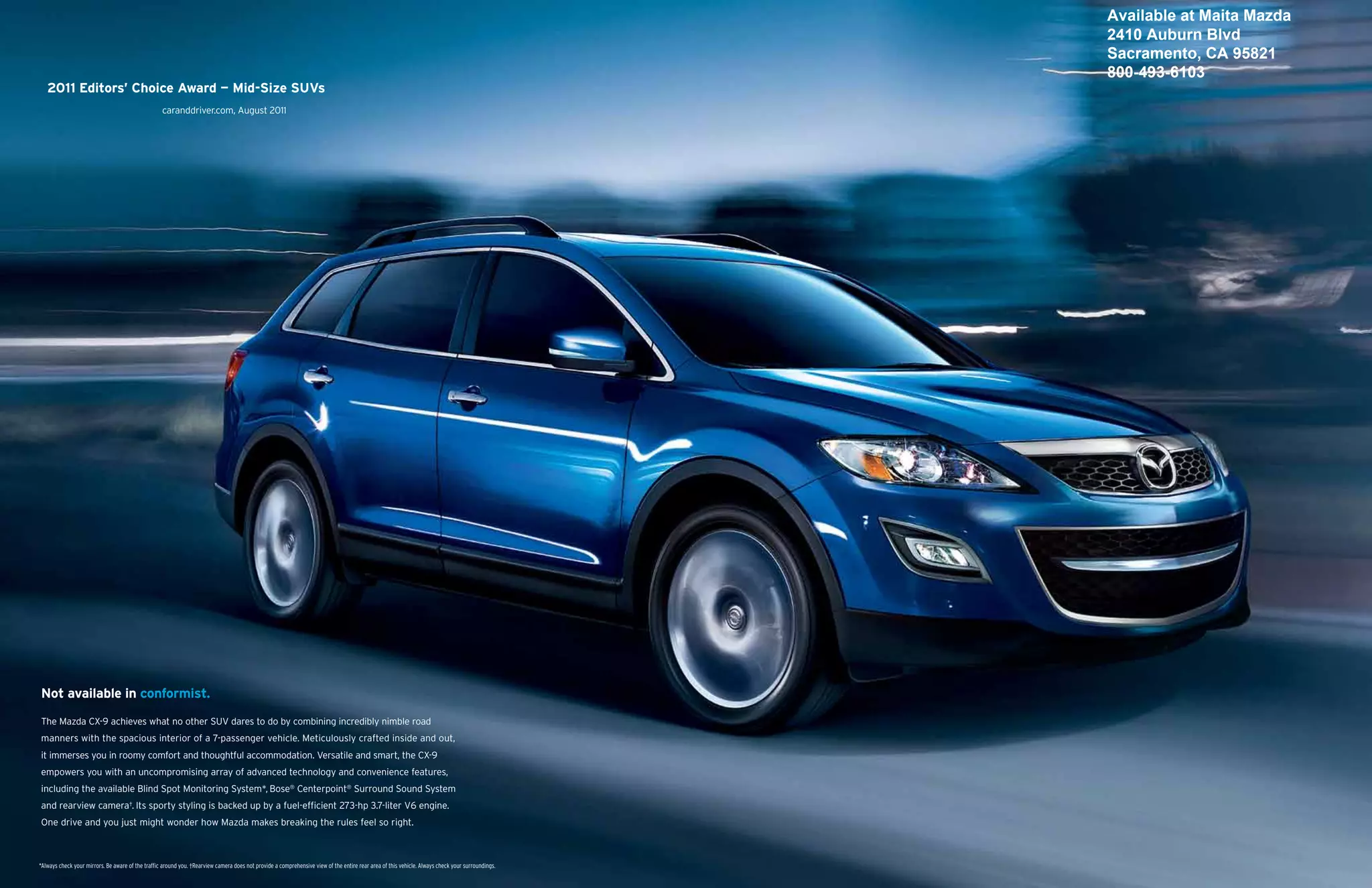 Available at Maita Mazda
                                                                                                                                                                                                  2410 Auburn Blvd
                                                                                                                                                                                                  Sacramento, CA 95821
                                                                                                                                                                                                  800-493-6103
   2011 Editors’ Choice Award — Mid-Size SUVs
                                                   caranddriver.com, August 2011




Not available in conformist.

The Mazda CX-9 achieves what no other SUV dares to do by combining incredibly nimble road
manners with the spacious interior of a 7-passenger vehicle. Meticulously crafted inside and out,
it immerses you in roomy comfort and thoughtful accommodation. Versatile and smart, the CX-9
empowers you with an uncompromising array of advanced technology and convenience features,
including the available Blind Spot Monitoring System*, Bose® Centerpoint® Surround Sound System
and rearview camera†. Its sporty styling is backed up by a fuel-efficient 273-hp 3.7-liter V6 engine.
One drive and you just might wonder how Mazda makes breaking the rules feel so right.



*Always check your mirrors. Be aware of the traffic around you. †Rearview camera does not provide a comprehensive view of the entire rear area of this vehicle. Always check your surroundings.
 