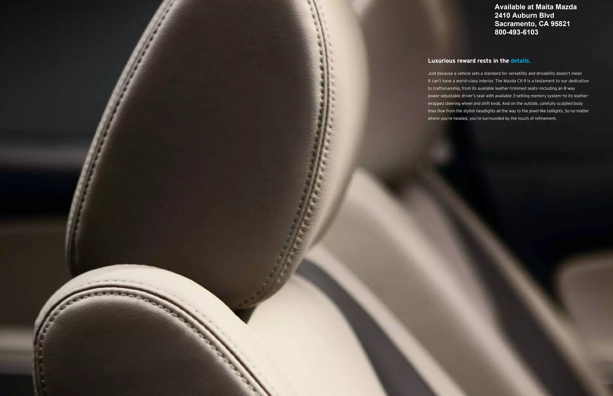 Available at Maita Mazda
                                      2410 Auburn Blvd
                                      Sacramento, CA 95821
                                      800-493-6103



Luxurious reward rests in the details.

Just because a vehicle sets a standard for versatility and drivability doesn’t mean
it can’t have a world-class interior. The Mazda CX-9 is a testament to our dedication
to craftsmanship, from its available leather-trimmed seats—including an 8-way
power-adjustable driver’s seat with available 3-setting memory system—to its leather-
wrapped steering wheel and shift knob. And on the outside, carefully sculpted body
lines flow from the stylish headlights all the way to the jewel-like taillights. So no matter
where you’re headed, you’re surrounded by the touch of refinement.
 