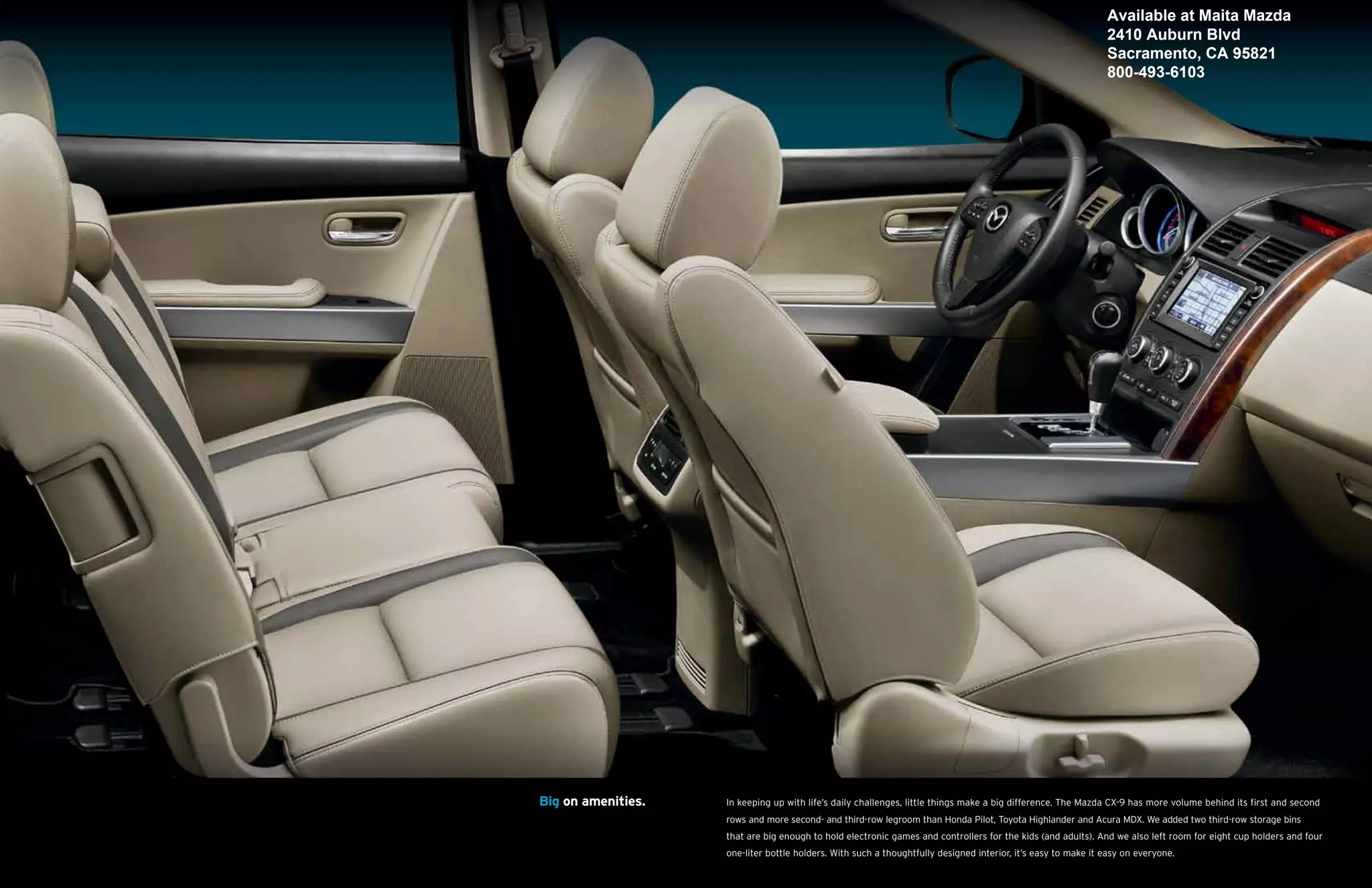 Available at Maita Mazda
                                                                                                               2410 Auburn Blvd
                                                                                                               Sacramento, CA 95821
                                                                                                               800-493-6103




Big on amenities.   In keeping up with life’s daily challenges, little things make a big difference. The Mazda CX-9 has more volume behind its first and second
                    rows and more second- and third-row legroom than Honda Pilot, Toyota Highlander and Acura MDX. We added two third-row storage bins
                    that are big enough to hold electronic games and controllers for the kids (and adults). And we also left room for eight cup holders and four
                    one-liter bottle holders. With such a thoughtfully designed interior, it’s easy to make it easy on everyone.
 