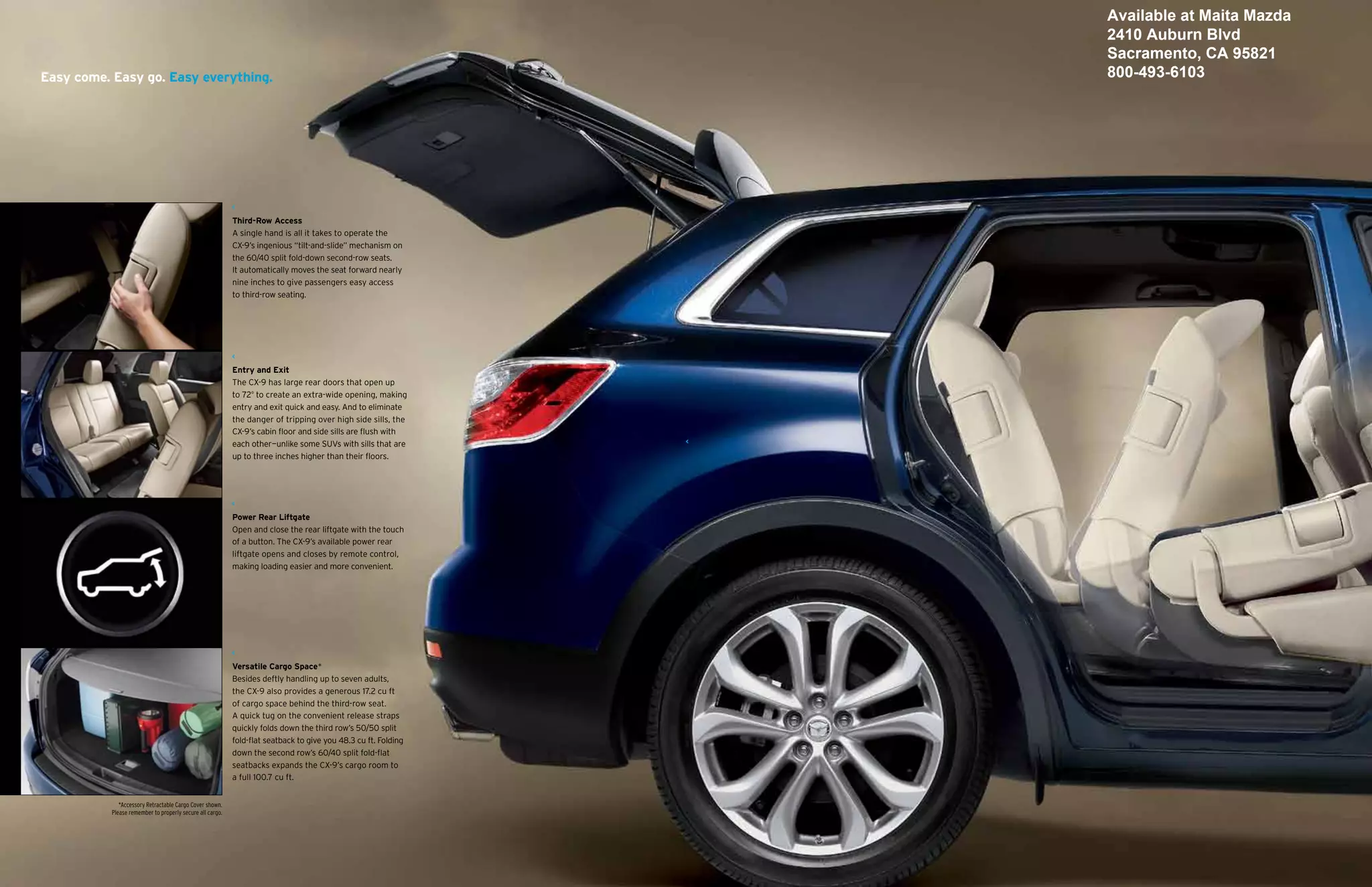 Available at Maita Mazda
                                                                                                                2410 Auburn Blvd
                                                                                                                Sacramento, CA 95821
Easy come. Easy go. Easy everything.                                                                            800-493-6103




                                                           Third-Row Access
                                                           A single hand is all it takes to operate the
                                                           CX-9’s ingenious “tilt-and-slide” mechanism on
                                                           the 60/40 split fold-down second-row seats.
                                                           It automatically moves the seat forward nearly
                                                           nine inches to give passengers easy access
                                                           to third-row seating.




                                                           Entry and Exit
                                                           The CX-9 has large rear doors that open up
                                                           to 72º to create an extra-wide opening, making
                                                           entry and exit quick and easy. And to eliminate
                                                           the danger of tripping over high side sills, the
                                                           CX-9’s cabin floor and side sills are flush with
                                                           each other—unlike some SUVs with sills that are
                                                           up to three inches higher than their floors.




                                                           Power Rear Liftgate
                                                           Open and close the rear liftgate with the touch
                                                           of a button. The CX-9’s available power rear
                                                           liftgate opens and closes by remote control,
                                                           making loading easier and more convenient.




                                                           Versatile Cargo Space*
                                                           Besides deftly handling up to seven adults,
                                                           the CX-9 also provides a generous 17.2 cu ft
                                                           of cargo space behind the third-row seat.
                                                           A quick tug on the convenient release straps
                                                           quickly folds down the third row’s 50/50 split
                                                           fold-flat seatback to give you 48.3 cu ft. Folding
                                                           down the second row’s 60/40 split fold-flat
                                                           seatbacks expands the CX-9’s cargo room to
                                                           a full 100.7 cu ft.


              *Accessory Retractable Cargo Cover shown.
           Please remember to properly secure all cargo.
 