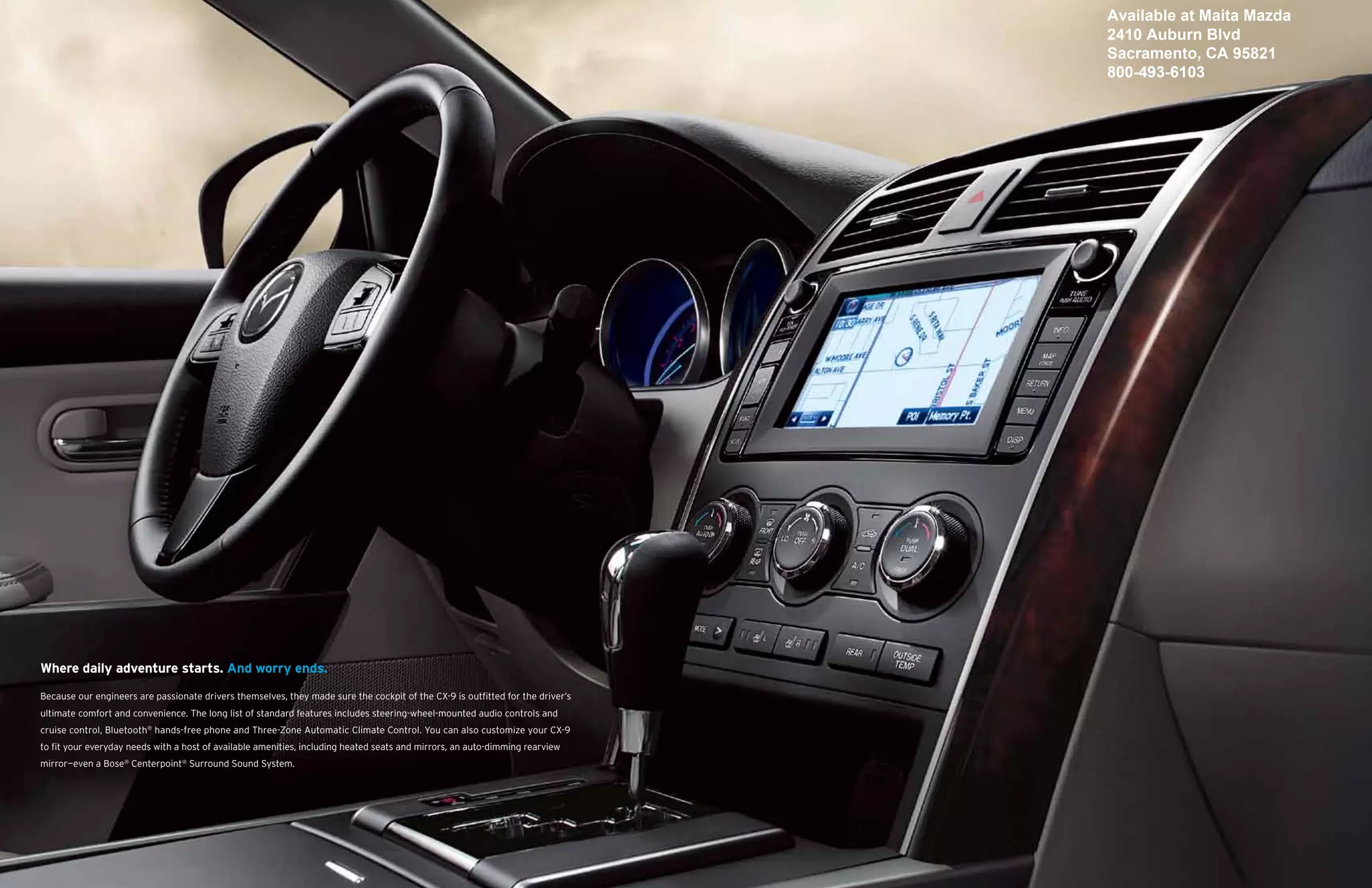Available at Maita Mazda
                                                                                                                                2410 Auburn Blvd
                                                                                                                                Sacramento, CA 95821
                                                                                                                                800-493-6103




Where daily adventure starts. And worry ends.

Because our engineers are passionate drivers themselves, they made sure the cockpit of the CX-9 is outfitted for the driver’s
ultimate comfort and convenience. The long list of standard features includes steering-wheel-mounted audio controls and
cruise control, Bluetooth® hands-free phone and Three-Zone Automatic Climate Control. You can also customize your CX-9
to fit your everyday needs with a host of available amenities, including heated seats and mirrors, an auto-dimming rearview
mirror—even a Bose® Centerpoint® Surround Sound System.
 