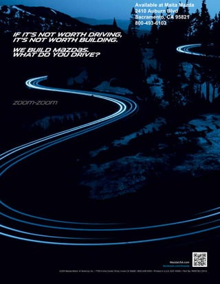 Available at Maita Mazda
                                                                                         2410 Auburn Blvd
                                                                                         Sacramento, CA 95821
                                                                                         800-493-6103

If it’s not worth driving,
it’s not worth building.
We build M{zd{s.
What do you drive?




zoo}-zoo}




                                                                                                                           mazdausa.com
                                                                                                                      facebook.com/mazda
            ©2011 Mazda Motor of America, Inc. • 7755 Irvine Center Drive, Irvine CA 92618 • 800–639-1000 • Printed in U.S.A. 10/11 (100K) • Part No. 9999-92-CX9-12
 
