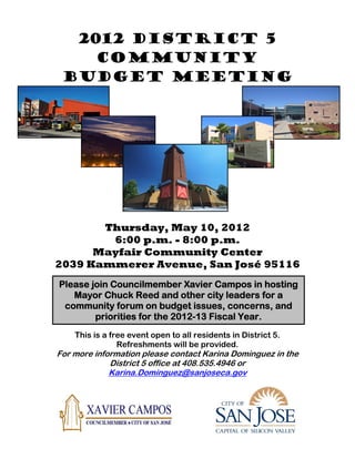 2012 DISTRICT 5
    Community
 BUDGET MEETING




       Thursday, May 10, 2012
        6:00 p.m. - 8:00 p.m.
      Mayfair Community Center
2039 Kammerer Avenue, San José 95116
Please join Councilmember Xavier Campos in hosting
   Mayor Chuck Reed and other city leaders for a
 community forum on budget issues, concerns, and
        priorities for the 2012-13 Fiscal Year.
    This is a free event open to all residents in District 5.
                Refreshments will be provided.
For more information please contact Karina Dominguez in the
             District 5 office at 408.535.4946 or
             Karina.Dominguez@sanjoseca.gov
 