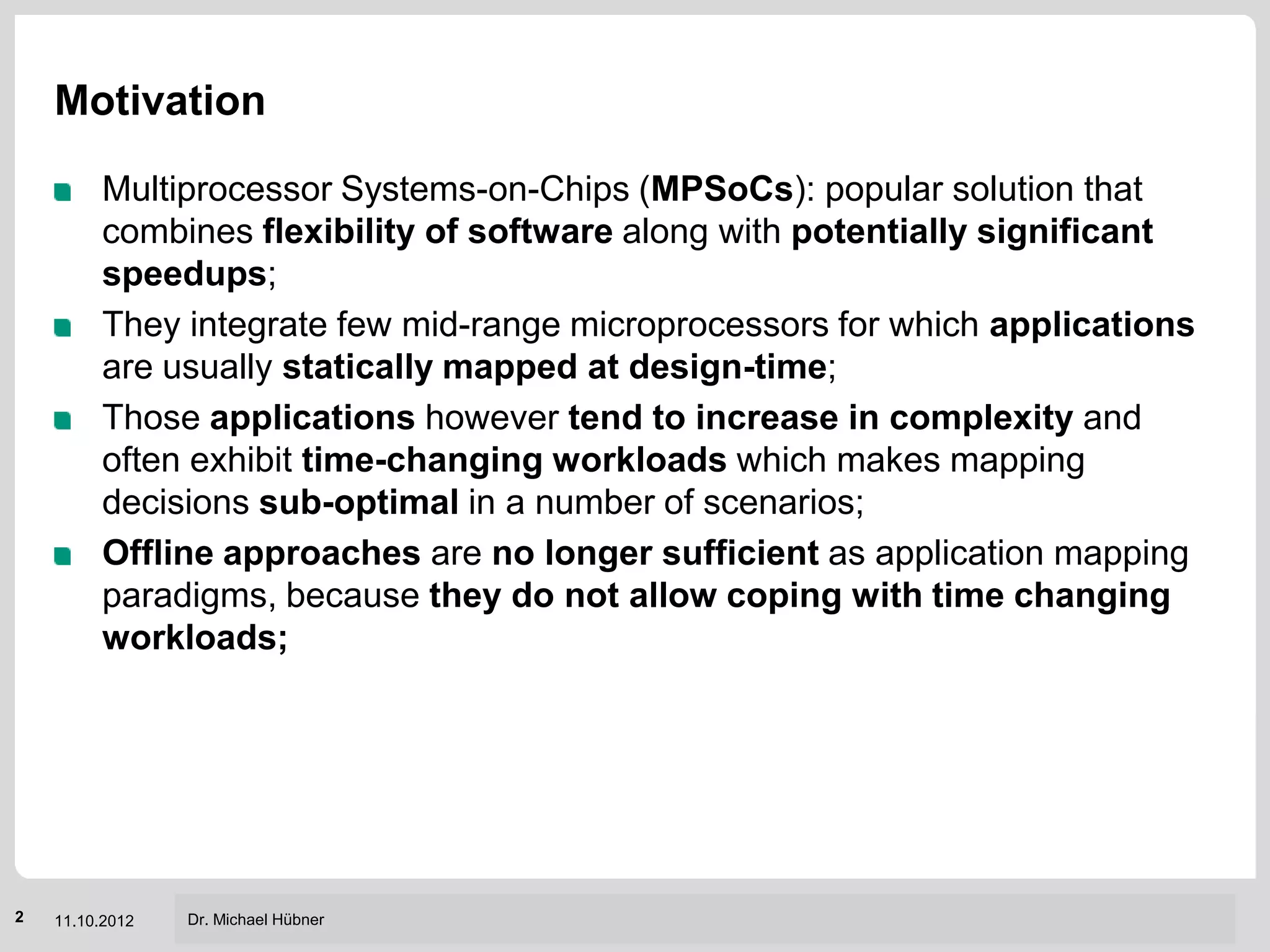 Motivation

         Multiprocessor Systems-on-Chips (MPSoCs): popular solution that
         combines flexibility of software along with potentially significant
         speedups;
         They integrate few mid-range microprocessors for which applications
         are usually statically mapped at design-time;
         Those applications however tend to increase in complexity and
         often exhibit time-changing workloads which makes mapping
         decisions sub-optimal in a number of scenarios;
         Offline approaches are no longer sufficient as application mapping
         paradigms, because they do not allow coping with time changing
         workloads;




                                                     Institut für Technik der Informationsverarbeitung (ITIV)
2   11.10.2012   Dr. Michael Hübner
 