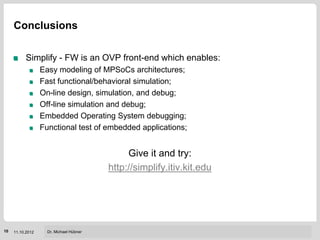 Conclusions

          Simplify - FW is an OVP front-end which enables:
                  Easy modeling of MPSoCs architectures;
                  Fast functional/behavioral simulation;
                  On-line design, simulation, and debug;
                  Off-line simulation and debug;
                  Embedded Operating System debugging;
                  Functional test of embedded applications;


                                              Give it and try:
                                         http://simplify.itiv.kit.edu




                                                                    Institut für Technik der Informationsverarbeitung (ITIV)
10   11.10.2012     Dr. Michael Hübner
 