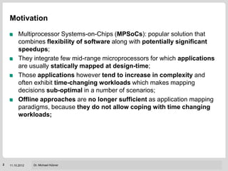 Motivation

         Multiprocessor Systems-on-Chips (MPSoCs): popular solution that
         combines flexibility of software along with potentially significant
         speedups;
         They integrate few mid-range microprocessors for which applications
         are usually statically mapped at design-time;
         Those applications however tend to increase in complexity and
         often exhibit time-changing workloads which makes mapping
         decisions sub-optimal in a number of scenarios;
         Offline approaches are no longer sufficient as application mapping
         paradigms, because they do not allow coping with time changing
         workloads;




                                                     Institut für Technik der Informationsverarbeitung (ITIV)
2   11.10.2012   Dr. Michael Hübner
 