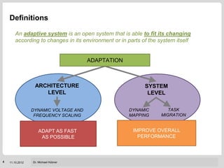 Definitions

       An adaptive system is an open system that is able to fit its changing
       according to changes in its environment or in parts of the system itself


                                       ADAPTATION



                  ARCHITECTURE                              SYSTEM
                     LEVEL                                   LEVEL


                 DYNAMIC VOLTAGE AND                 DYNAMIC               TASK
                  FREQUENCY SCALING                  MAPPING            MIGRATION


                    ADAPT AS FAST                      IMPROVE OVERALL
                     AS POSSIBLE                         PERFORMANCE



                                                             Institut für Technik der Informationsverarbeitung (ITIV)
4   11.10.2012   Dr. Michael Hübner
 