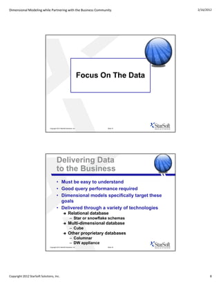 Dimensional Modeling while Partnering with the Business Community                            2/16/2012




                                                                         Focus On The Data




                               Copyright 2012 StarSoft Solutions, Inc.          Slide 15




                                         Delivering Data
                                         to the Business
                                         • Must be easy to understand
                                         • Good query performance required
                                         • Dimensional models specifically target these
                                           goals
                                         • Delivered through a variety of technologies
                                                         Relational database
                                                             – Star or snowflake schemas
                                                         Multi-dimensional database
                                                             – Cube
                                                         Other proprietary databases
                                                             – Columnar
                                                             – DW appliance
                               Copyright 2012 StarSoft Solutions, Inc.          Slide 16




Copyright 2012 StarSoft Solutions, Inc.                                                             8
 