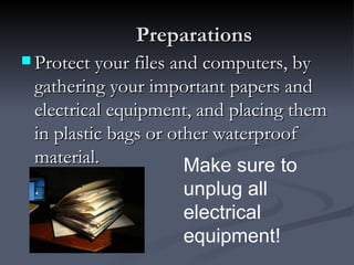 Preparations
 Protect your files and computers, by
 gathering your important papers and
 electrical equipment, and placing them
 in plastic bags or other waterproof
 material.            Make sure to
                     unplug all
                     electrical
                     equipment!
 