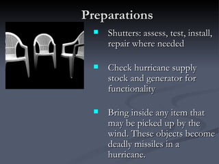 Preparations
    Shutters: assess, test, install,
     repair where needed

    Check hurricane supply
     stock and generator for
     functionality

    Bring inside any item that
     may be picked up by the
     wind. These objects become
     deadly missiles in a
     hurricane.
 