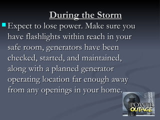 During the Storm
 Expect to lose power. Make sure you
 have flashlights within reach in your
 safe room, generators have been
 checked, started, and maintained,
 along with a planned generator
 operating location far enough away
 from any openings in your home.
 