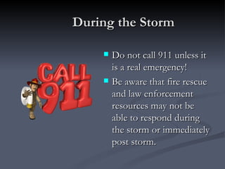 During the Storm

       Do not call 911 unless it
        is a real emergency!
       Be aware that fire rescue
        and law enforcement
        resources may not be
        able to respond during
        the storm or immediately
        post storm.
 