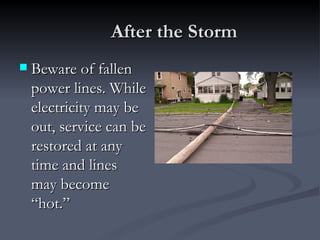 After the Storm
   Beware of fallen
    power lines. While
    electricity may be
    out, service can be
    restored at any
    time and lines
    may become
    “hot.”
 