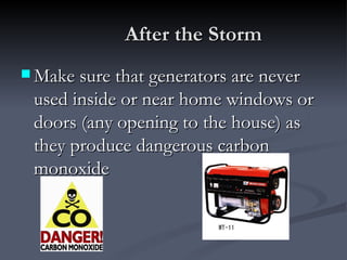 After the Storm
 Make sure that generators are never
 used inside or near home windows or
 doors (any opening to the house) as
 they produce dangerous carbon
 monoxide
 