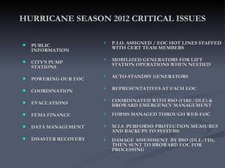 HURRICANE SEASON 2012 CRITICAL ISSUES

                           P.I.O. ASSIGNED / EOC HOT LINES STAFFED
   PUBLIC                  WITH CERT TEAM MEMBERS
    INFORMATION

   CITY’S PUMP
                           MOBILIZED GENERATORS FOR LIFT
    STATIONS                STATION OPERATIONS WHEN NEEDED

   POWERING OUR EOC
                           AUTO-STANDBY GENERATORS

   COORDINATION
                           REPRESENTATIVES AT EACH EOC

   EVACUATIONS
                           COORDINATED WITH BSO (FIRE/DLE) &
                            BROWARD EMERGENCY MANAGEMENT
   FEMA FINANCE           FORMS MANAGED THROUGH WEB-EOC

   DATA MANAGEMENT        M.I.S. PERFORMS PROTECTION MEASURES
                            AND BACKUPS TO SYSTEMS
   DISASTER RECOVERY      DAMAGE ASSESSMENT BY BSO (DLE/FD),
                            THEN SENT TO BROWARD EOC FOR
                            PROCESSING
 