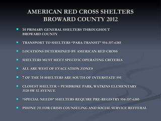 AMERICAN RED CROSS SHELTERS
         BROWARD COUNTY 2012
   14 PRIMARY GENERAL SHELTERS THROUGHOUT
    BROWARD COUNTY

   TRANSPORT TO SHELTERS “PARA-TRANSIT” 954-357-6385

   LOCATIONS DETERMINED BY AMERICAN RED CROSS

   SHELTERS MUST MEET SPECIFIC OPERATING CRITERIA

   ALL ARE WEST OF EVACUATION ZONES

   7 OF THE 14 SHELTERS ARE SOUTH OF INTERSTATE 595

   CLOSEST SHELTER = PEMBROKE PARK, WATKINS ELEMENTARY
    3520 SW 52 AVENUE

   “SPECIAL NEEDS” SHELTERS REQUIRE PRE-REGISTRY 954-357-6385

   PHONE 211 FOR CRISIS COUNSELING AND SOCIAL SERVICE REFFERAL
 