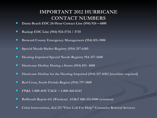 IMPORTANT 2012 HURRICANE
                   CONTACT NUMBERS
   Dania Beach EOC 24-Hour Contact Line (954) 924 – 6800

   Backup EOC Line (954) 924-3734 / 3735

   Broward County Emergency Management (954) 831-3900

   Special Needs Shelter Registry (954) 357-6385

   Hearing Impaired Special Needs Registry 954-357-5608

   Hurricane Hotline During a Storm (954) 831- 4000

   Hurricane Hotline for the Hearing Impaired (954) 357-8302 [machine required]

   Red Cross, South Florida Region (954) 797-3800

   FP&L 1-800-4OUTAGE – 1-800-468-8243

   BellSouth Repair 611 (Wireless) AT&T 800-331-0500 (wireless)

   Crisis Intervention, dial 211 ”First Call For Help” Counselor Referral Services
 