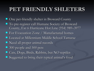 PET FRIENDLY SHLETERS
   One pet-friendly shelter in Broward County
   To pre-register call Humane Society of Broward
    County, Ext 6 Hurricane Hot Line (954) 989–3977
   For Evacuation Zone / Manufactured homes
   Located at Millennium Middle School Tamarac
   Need all proper animal records
   300 people and 500 pets
   Cats, Dogs, Birds, Rabbits, but NO reptiles
   Suggested to bring their typical animal’s food
 