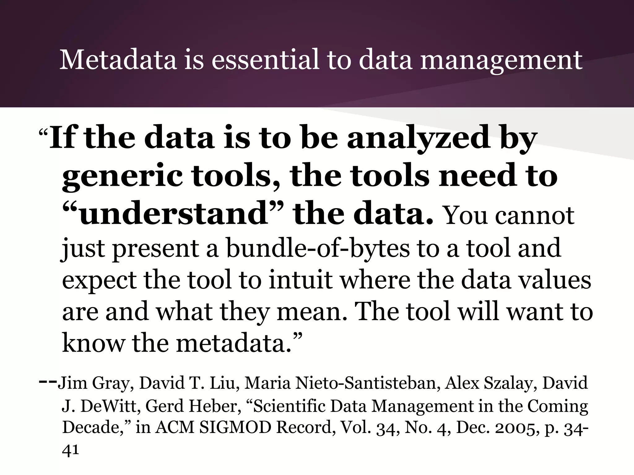 Metadata is essential to data management
“If the data is to be analyzed by
generic tools, the tools need to
“understand” the data. You cannot
just present a bundle-of-bytes to a tool and
expect the tool to intuit where the data values
are and what they mean. The tool will want to
know the metadata.”
--Jim Gray, David T. Liu, Maria Nieto-Santisteban, Alex Szalay, David
J. DeWitt, Gerd Heber, “Scientific Data Management in the Coming
Decade,” in ACM SIGMOD Record, Vol. 34, No. 4, Dec. 2005, p. 34-
41
 