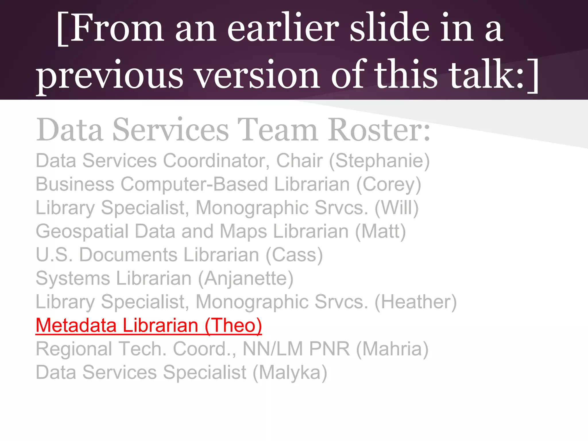 [From an earlier slide in a
previous version of this talk:]
Data Services Team Roster:
Data Services Coordinator, Chair (Stephanie)
Business Computer-Based Librarian (Corey)
Library Specialist, Monographic Srvcs. (Will)
Geospatial Data and Maps Librarian (Matt)
U.S. Documents Librarian (Cass)
Systems Librarian (Anjanette)
Library Specialist, Monographic Srvcs. (Heather)
Metadata Librarian (Theo)
Regional Tech. Coord., NN/LM PNR (Mahria)
Data Services Specialist (Malyka)
 