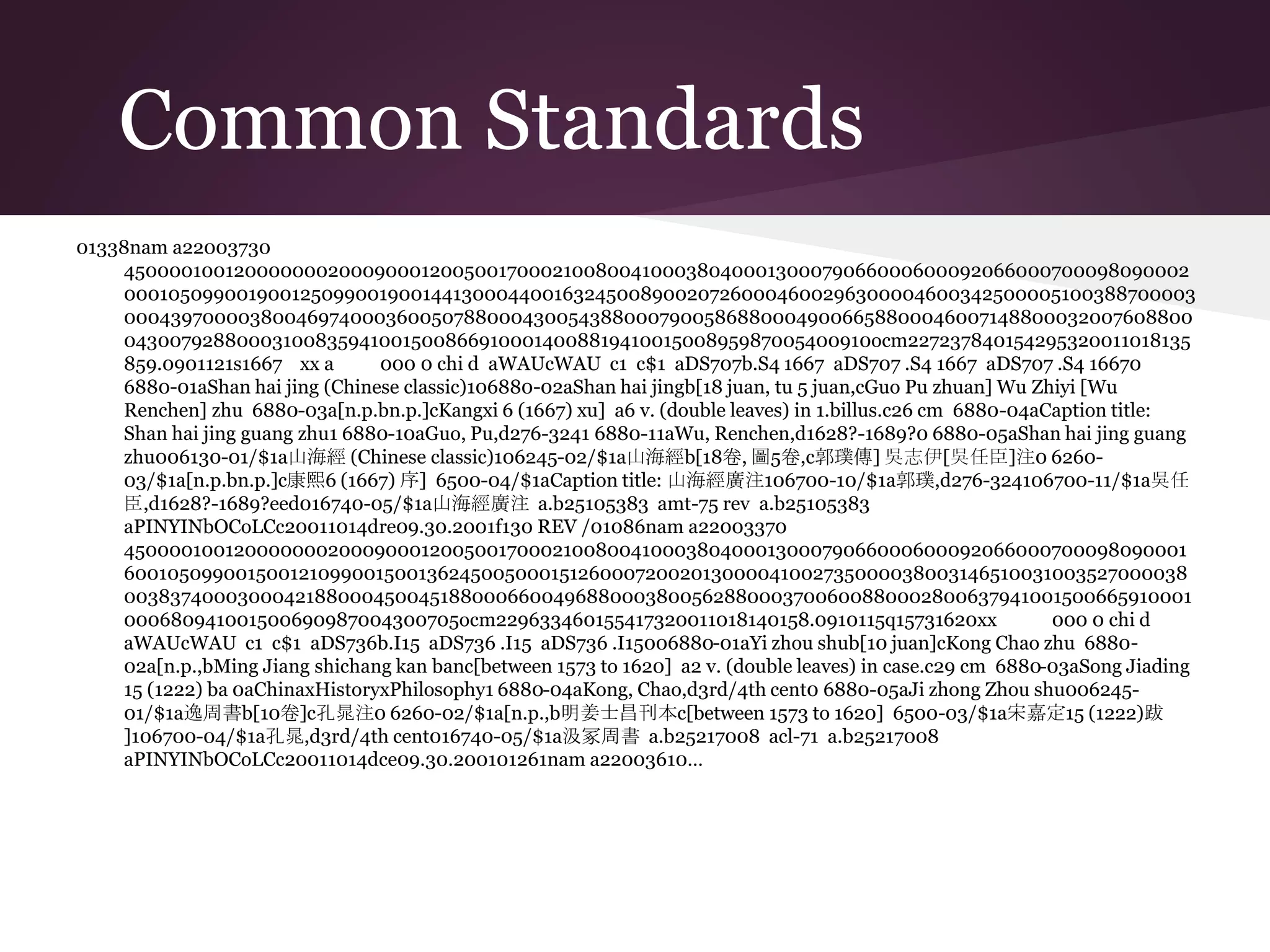 Common Standards
01338nam a22003730
4500001001200000002000900012005001700021008004100038040001300079066000600092066000700098090002
000105099001900125099001900144130004400163245008900207260004600296300004600342500005100388700003
0004397000038004697400036005078800043005438800079005868800049006658800046007148800032007608800
04300792880003100835941001500866910001400881941001500895987005400910ocm227237840154295320011018135
859.0901121s1667 xx a 000 0 chi d aWAUcWAU c1 c$1 aDS707b.S4 1667 aDS707 .S4 1667 aDS707 .S4 16670
6880-01aShan hai jing (Chinese classic)106880-02aShan hai jingb[18 juan, tu 5 juan,cGuo Pu zhuan] Wu Zhiyi [Wu
Renchen] zhu 6880-03a[n.p.bn.p.]cKangxi 6 (1667) xu] a6 v. (double leaves) in 1.billus.c26 cm 6880-04aCaption title:
Shan hai jing guang zhu1 6880-10aGuo, Pu,d276-3241 6880-11aWu, Renchen,d1628?-1689?0 6880-05aShan hai jing guang
zhu006130-01/$1a山海經 (Chinese classic)106245-02/$1a山海經b[18卷, 圖5卷,c郭璞傳] 吳志伊[吳任臣]注0 6260-
03/$1a[n.p.bn.p.]c康熙6 (1667) 序] 6500-04/$1aCaption title: 山海經廣注106700-10/$1a郭璞,d276-324106700-11/$1a吳任
臣,d1628?-1689?eed016740-05/$1a山海經廣注 a.b25105383 amt-75 rev a.b25105383
aPINYINbOCoLCc20011014dre09.30.2001f130 REV /01086nam a22003370
4500001001200000002000900012005001700021008004100038040001300079066000600092066000700098090001
6001050990015001210990015001362450050001512600072002013000041002735000038003146510031003527000038
00383740003000421880004500451880006600496880003800562880003700600880002800637941001500665910001
000680941001500690987004300705ocm229633460155417320011018140158.0910115q15731620xx 000 0 chi d
aWAUcWAU c1 c$1 aDS736b.I15 aDS736 .I15 aDS736 .I15006880-01aYi zhou shub[10 juan]cKong Chao zhu 6880-
02a[n.p.,bMing Jiang shichang kan banc[between 1573 to 1620] a2 v. (double leaves) in case.c29 cm 6880-03aSong Jiading
15 (1222) ba 0aChinaxHistoryxPhilosophy1 6880-04aKong, Chao,d3rd/4th cent0 6880-05aJi zhong Zhou shu006245-
01/$1a逸周書b[10卷]c孔晁注0 6260-02/$1a[n.p.,b明姜士昌刊本c[between 1573 to 1620] 6500-03/$1a宋嘉定15 (1222)跋
]106700-04/$1a孔晁,d3rd/4th cent016740-05/$1a汲冢周書 a.b25217008 acl-71 a.b25217008
aPINYINbOCoLCc20011014dce09.30.200101261nam a22003610…
 