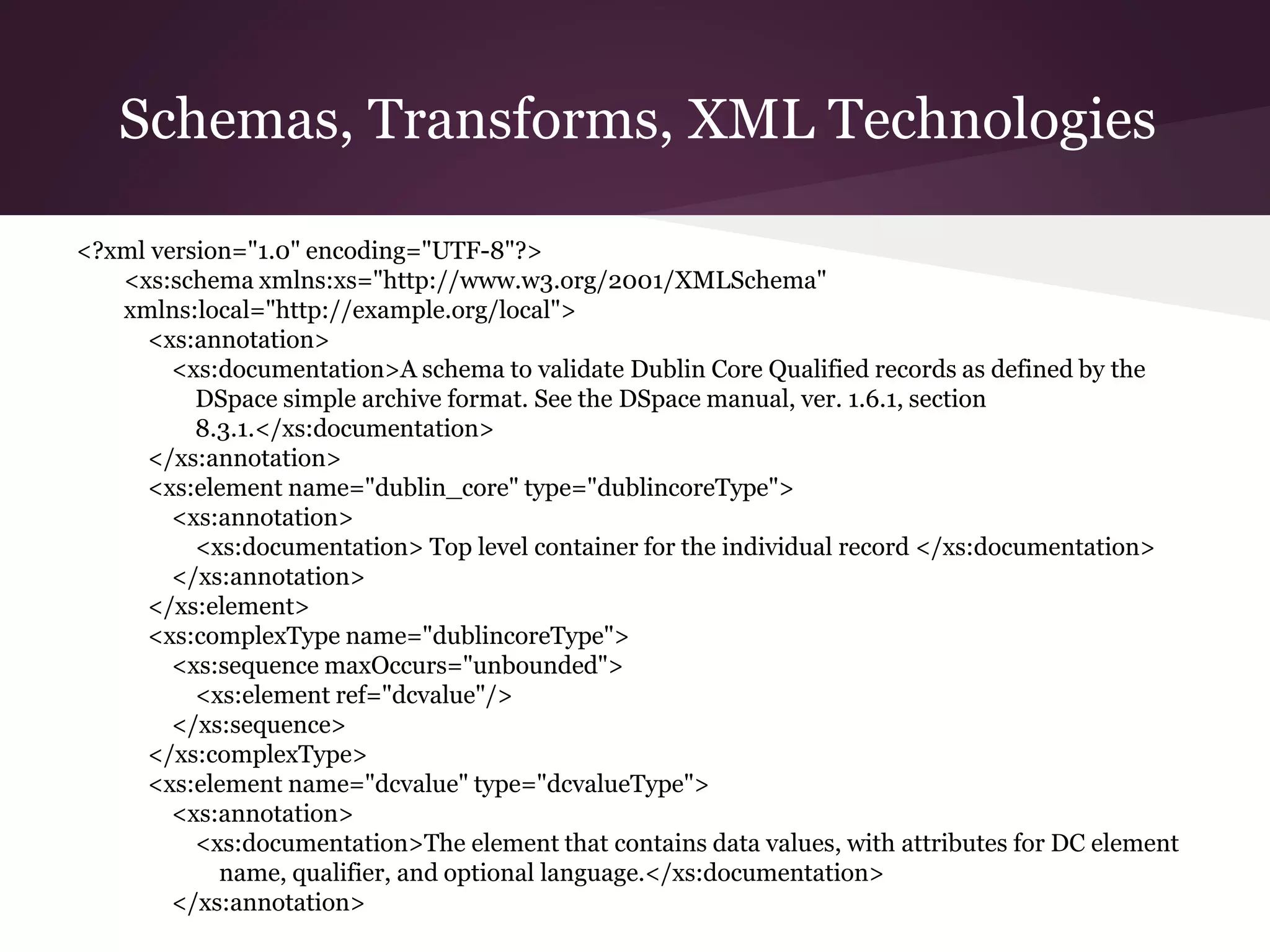 Schemas, Transforms, XML Technologies
<?xml version="1.0" encoding="UTF-8"?>
<xs:schema xmlns:xs="http://www.w3.org/2001/XMLSchema"
xmlns:local="http://example.org/local">
<xs:annotation>
<xs:documentation>A schema to validate Dublin Core Qualified records as defined by the
DSpace simple archive format. See the DSpace manual, ver. 1.6.1, section
8.3.1.</xs:documentation>
</xs:annotation>
<xs:element name="dublin_core" type="dublincoreType">
<xs:annotation>
<xs:documentation> Top level container for the individual record </xs:documentation>
</xs:annotation>
</xs:element>
<xs:complexType name="dublincoreType">
<xs:sequence maxOccurs="unbounded">
<xs:element ref="dcvalue"/>
</xs:sequence>
</xs:complexType>
<xs:element name="dcvalue" type="dcvalueType">
<xs:annotation>
<xs:documentation>The element that contains data values, with attributes for DC element
name, qualifier, and optional language.</xs:documentation>
</xs:annotation>
 