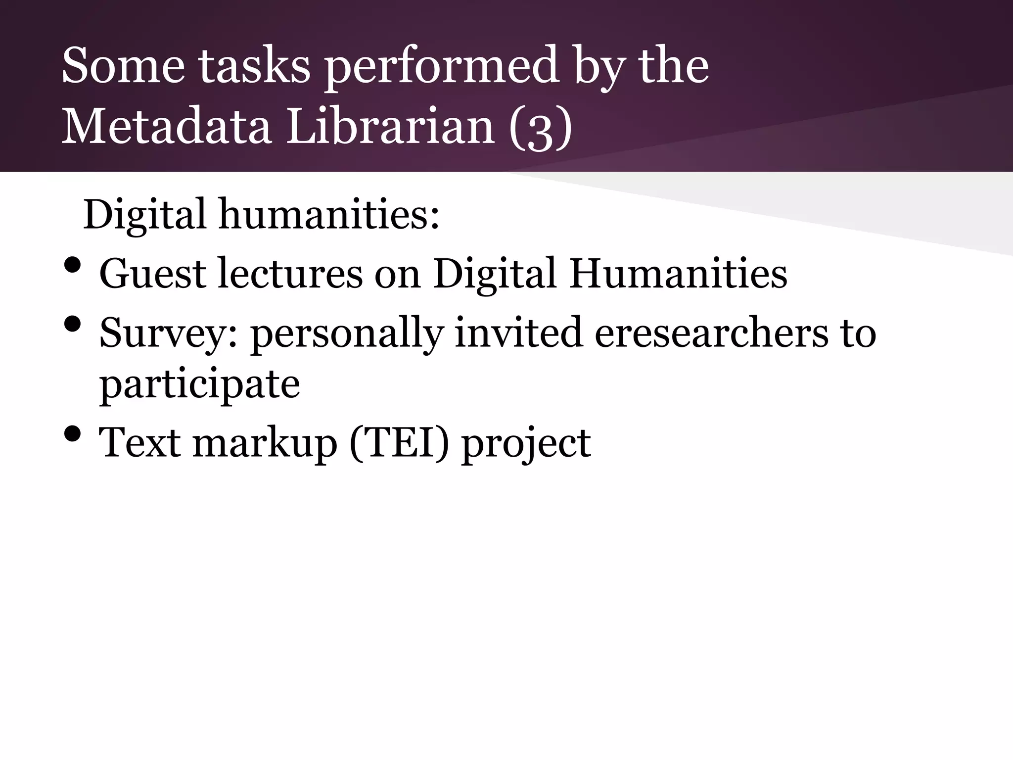 Some tasks performed by the
Metadata Librarian (3)
Digital humanities:
• Guest lectures on Digital Humanities
• Survey: personally invited eresearchers to
participate
• Text markup (TEI) project
 
