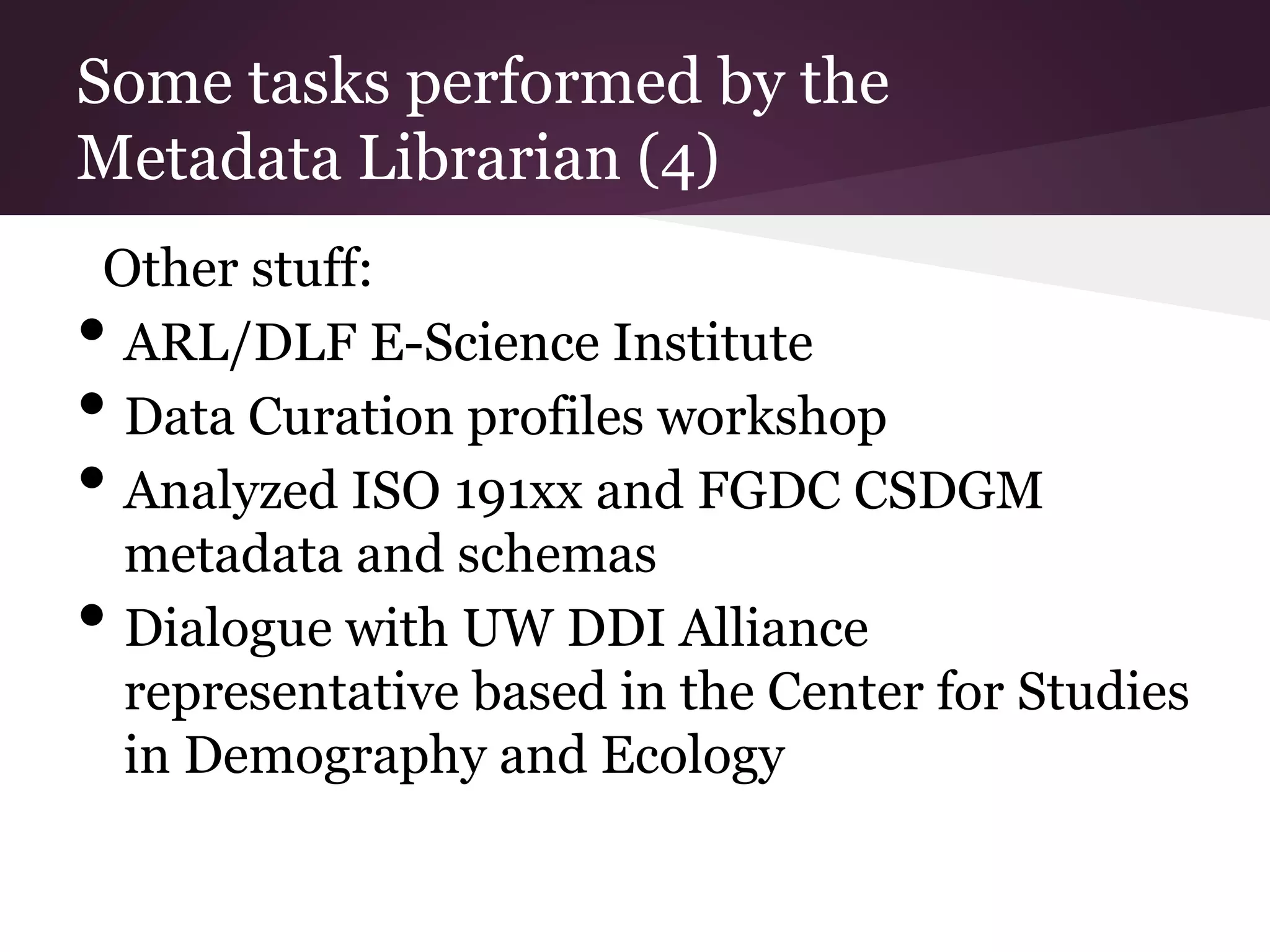 Some tasks performed by the
Metadata Librarian (4)
Other stuff:
• ARL/DLF E-Science Institute
• Data Curation profiles workshop
• Analyzed ISO 191xx and FGDC CSDGM
metadata and schemas
• Dialogue with UW DDI Alliance
representative based in the Center for Studies
in Demography and Ecology
 