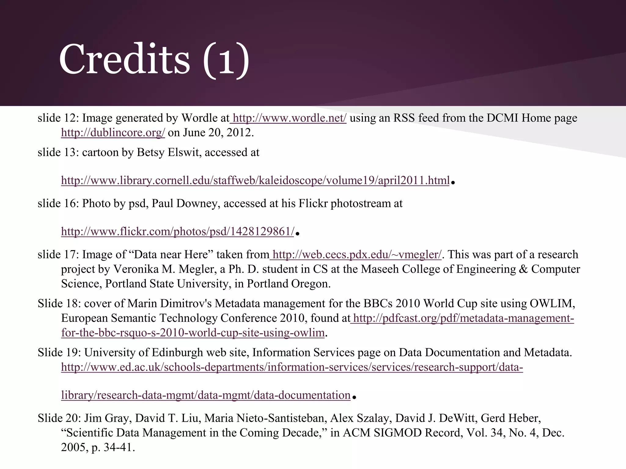 Credits (1)
slide 12: Image generated by Wordle at http://www.wordle.net/ using an RSS feed from the DCMI Home page
http://dublincore.org/ on June 20, 2012.
slide 13: cartoon by Betsy Elswit, accessed at
http://www.library.cornell.edu/staffweb/kaleidoscope/volume19/april2011.html.
slide 16: Photo by psd, Paul Downey, accessed at his Flickr photostream at
http://www.flickr.com/photos/psd/1428129861/.
slide 17: Image of “Data near Here” taken from http://web.cecs.pdx.edu/~vmegler/. This was part of a research
project by Veronika M. Megler, a Ph. D. student in CS at the Maseeh College of Engineering & Computer
Science, Portland State University, in Portland Oregon.
Slide 18: cover of Marin Dimitrov's Metadata management for the BBCs 2010 World Cup site using OWLIM,
European Semantic Technology Conference 2010, found at http://pdfcast.org/pdf/metadata-management-
for-the-bbc-rsquo-s-2010-world-cup-site-using-owlim.
Slide 19: University of Edinburgh web site, Information Services page on Data Documentation and Metadata.
http://www.ed.ac.uk/schools-departments/information-services/services/research-support/data-
library/research-data-mgmt/data-mgmt/data-documentation.
Slide 20: Jim Gray, David T. Liu, Maria Nieto-Santisteban, Alex Szalay, David J. DeWitt, Gerd Heber,
“Scientific Data Management in the Coming Decade,” in ACM SIGMOD Record, Vol. 34, No. 4, Dec.
2005, p. 34-41.
 