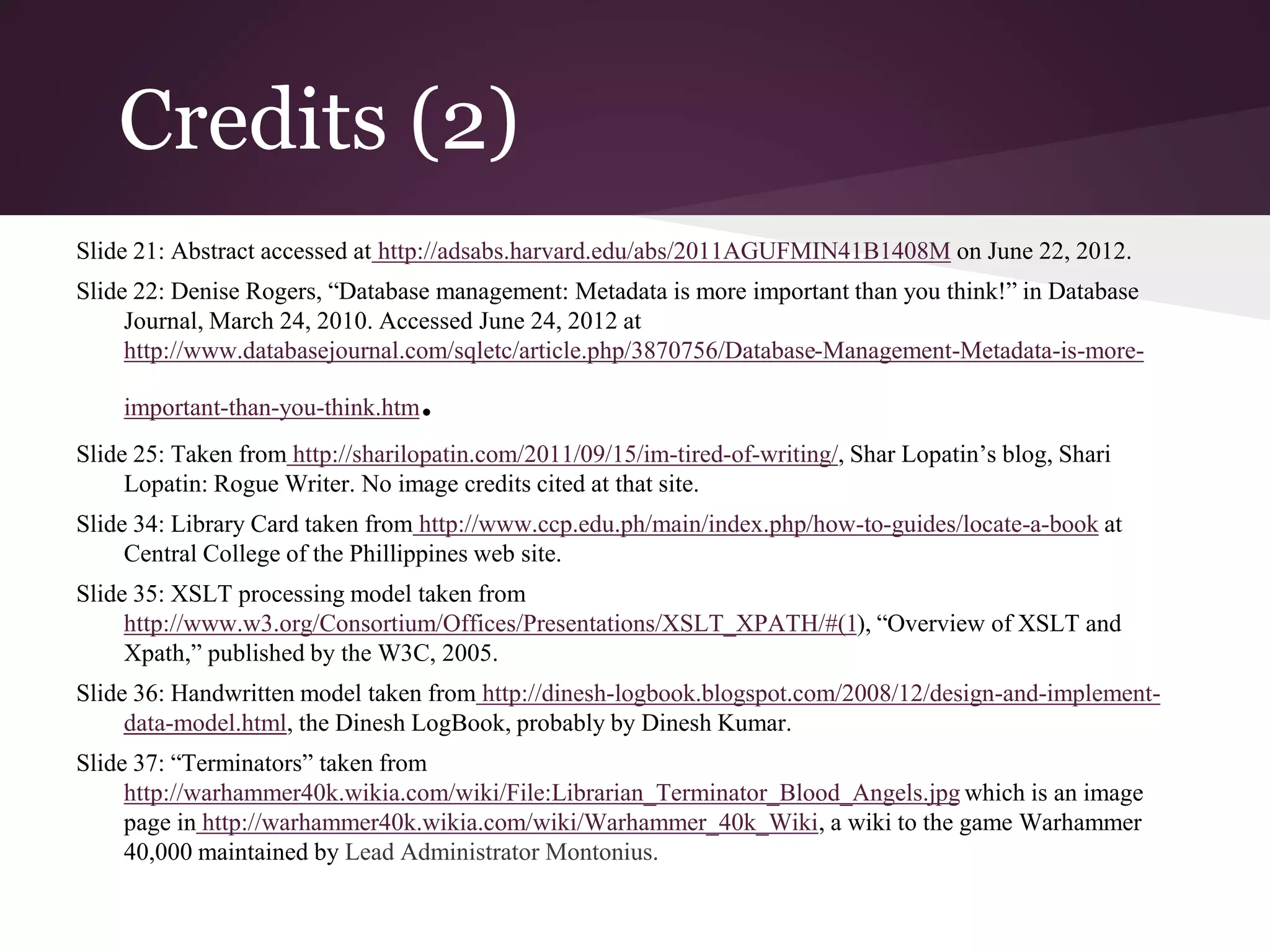 Credits (2)
Slide 21: Abstract accessed at http://adsabs.harvard.edu/abs/2011AGUFMIN41B1408M on June 22, 2012.
Slide 22: Denise Rogers, “Database management: Metadata is more important than you think!” in Database
Journal, March 24, 2010. Accessed June 24, 2012 at
http://www.databasejournal.com/sqletc/article.php/3870756/Database-Management-Metadata-is-more-
important-than-you-think.htm.
Slide 25: Taken from http://sharilopatin.com/2011/09/15/im-tired-of-writing/, Shar Lopatin’s blog, Shari
Lopatin: Rogue Writer. No image credits cited at that site.
Slide 34: Library Card taken from http://www.ccp.edu.ph/main/index.php/how-to-guides/locate-a-book at
Central College of the Phillippines web site.
Slide 35: XSLT processing model taken from
http://www.w3.org/Consortium/Offices/Presentations/XSLT_XPATH/#(1), “Overview of XSLT and
Xpath,” published by the W3C, 2005.
Slide 36: Handwritten model taken from http://dinesh-logbook.blogspot.com/2008/12/design-and-implement-
data-model.html, the Dinesh LogBook, probably by Dinesh Kumar.
Slide 37: “Terminators” taken from
http://warhammer40k.wikia.com/wiki/File:Librarian_Terminator_Blood_Angels.jpg which is an image
page in http://warhammer40k.wikia.com/wiki/Warhammer_40k_Wiki, a wiki to the game Warhammer
40,000 maintained by Lead Administrator Montonius.
 