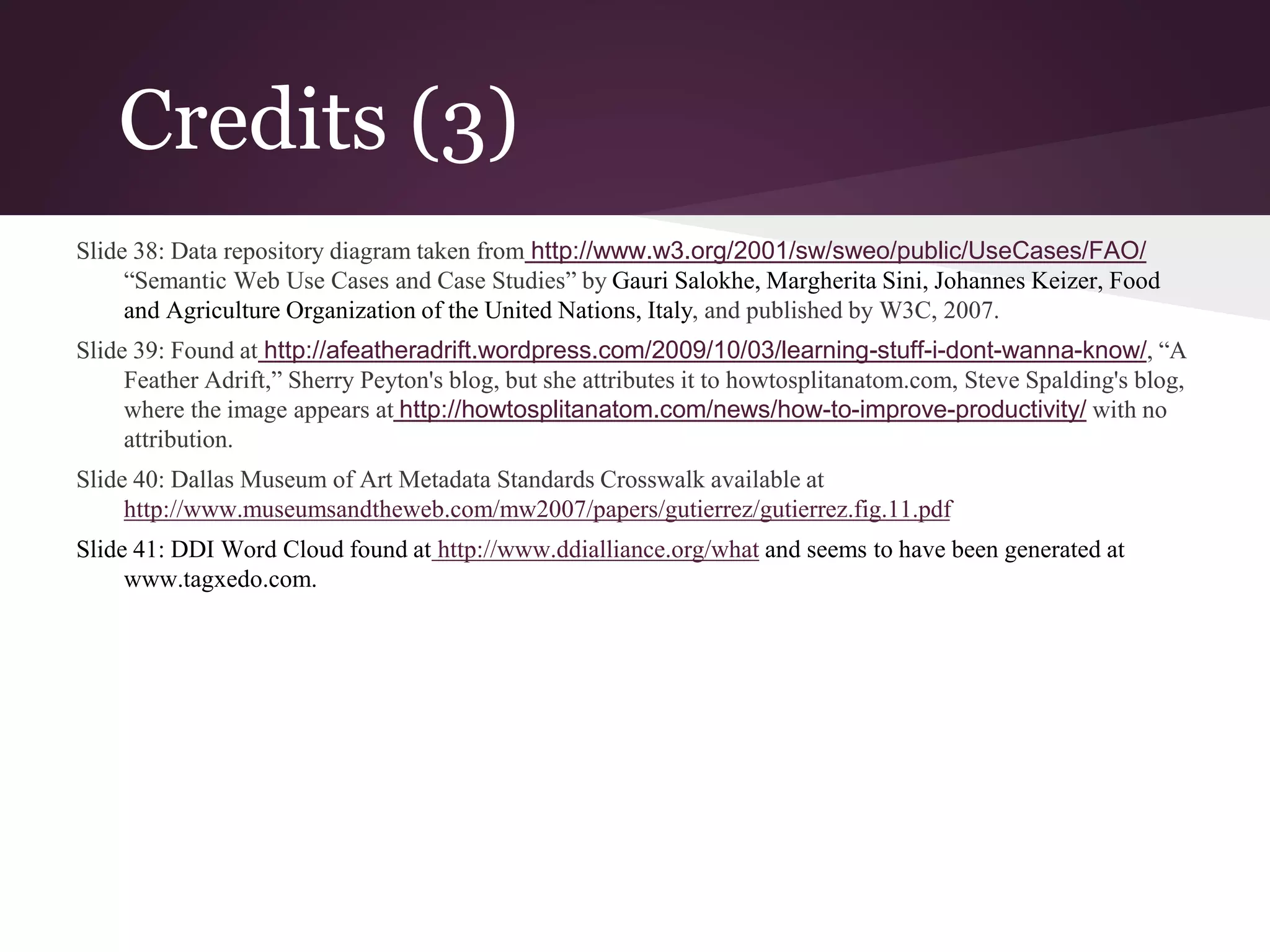 Credits (3)
Slide 38: Data repository diagram taken from http://www.w3.org/2001/sw/sweo/public/UseCases/FAO/
“Semantic Web Use Cases and Case Studies” by Gauri Salokhe, Margherita Sini, Johannes Keizer, Food
and Agriculture Organization of the United Nations, Italy, and published by W3C, 2007.
Slide 39: Found at http://afeatheradrift.wordpress.com/2009/10/03/learning-stuff-i-dont-wanna-know/, “A
Feather Adrift,” Sherry Peyton's blog, but she attributes it to howtosplitanatom.com, Steve Spalding's blog,
where the image appears at http://howtosplitanatom.com/news/how-to-improve-productivity/ with no
attribution.
Slide 40: Dallas Museum of Art Metadata Standards Crosswalk available at
http://www.museumsandtheweb.com/mw2007/papers/gutierrez/gutierrez.fig.11.pdf
Slide 41: DDI Word Cloud found at http://www.ddialliance.org/what and seems to have been generated at
www.tagxedo.com.
 