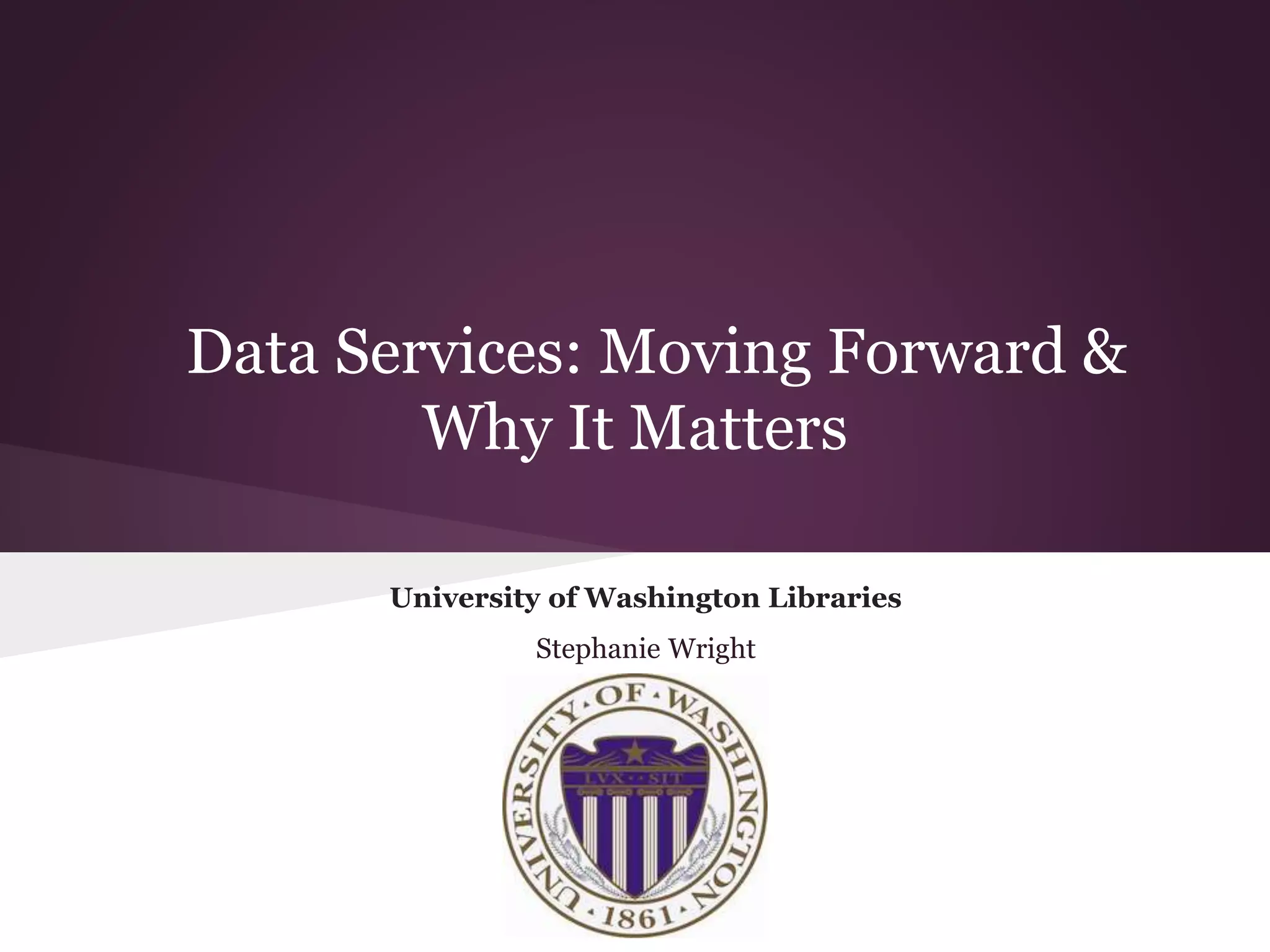 Data Services: Moving Forward &
Why It Matters
University of Washington Libraries
Stephanie Wright
 