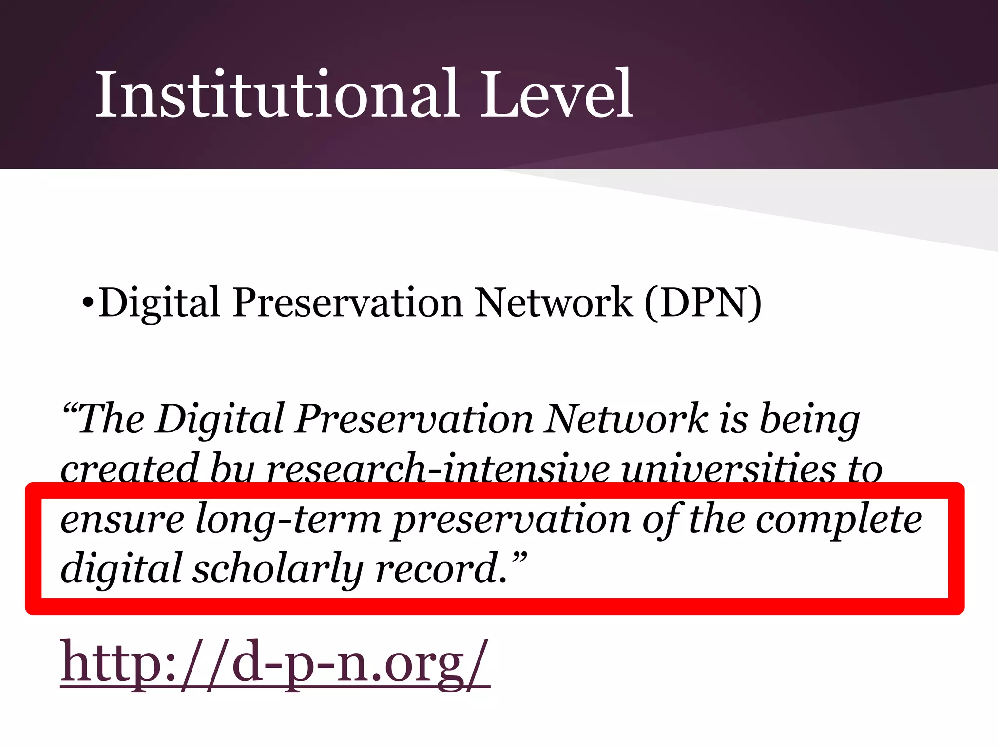 Institutional Level
•Digital Preservation Network (DPN)
“The Digital Preservation Network is being
created by research-intensive universities to
ensure long-term preservation of the complete
digital scholarly record.”
http://d-p-n.org/
 