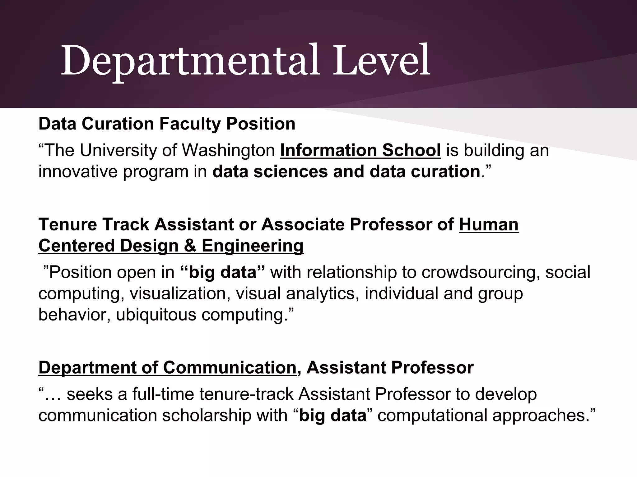 Departmental Level
Data Curation Faculty Position
“The University of Washington Information School is building an
innovative program in data sciences and data curation.”
Tenure Track Assistant or Associate Professor of Human
Centered Design & Engineering
”Position open in “big data” with relationship to crowdsourcing, social
computing, visualization, visual analytics, individual and group
behavior, ubiquitous computing.”
Department of Communication, Assistant Professor
“… seeks a full-time tenure-track Assistant Professor to develop
communication scholarship with “big data” computational approaches.”
 