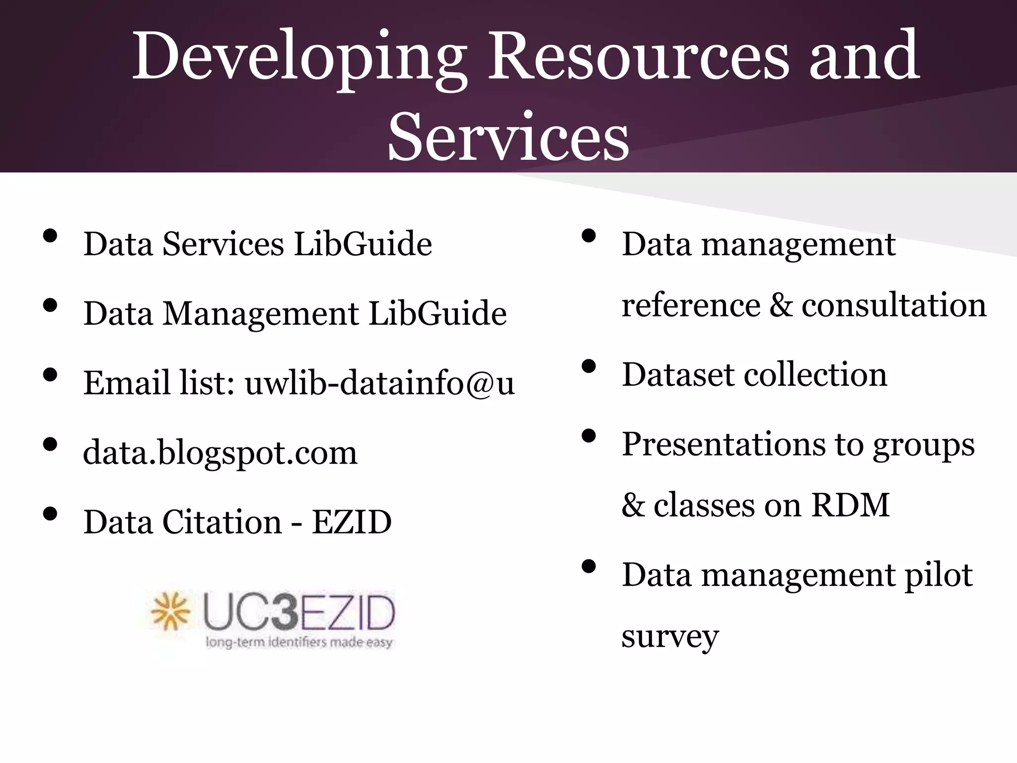Developing Resources and
Services
• Data Services LibGuide
• Data Management LibGuide
• Email list: uwlib-datainfo@u
• data.blogspot.com
• Data Citation - EZID
• Data management
reference & consultation
• Dataset collection
• Presentations to groups
& classes on RDM
• Data management pilot
survey
 