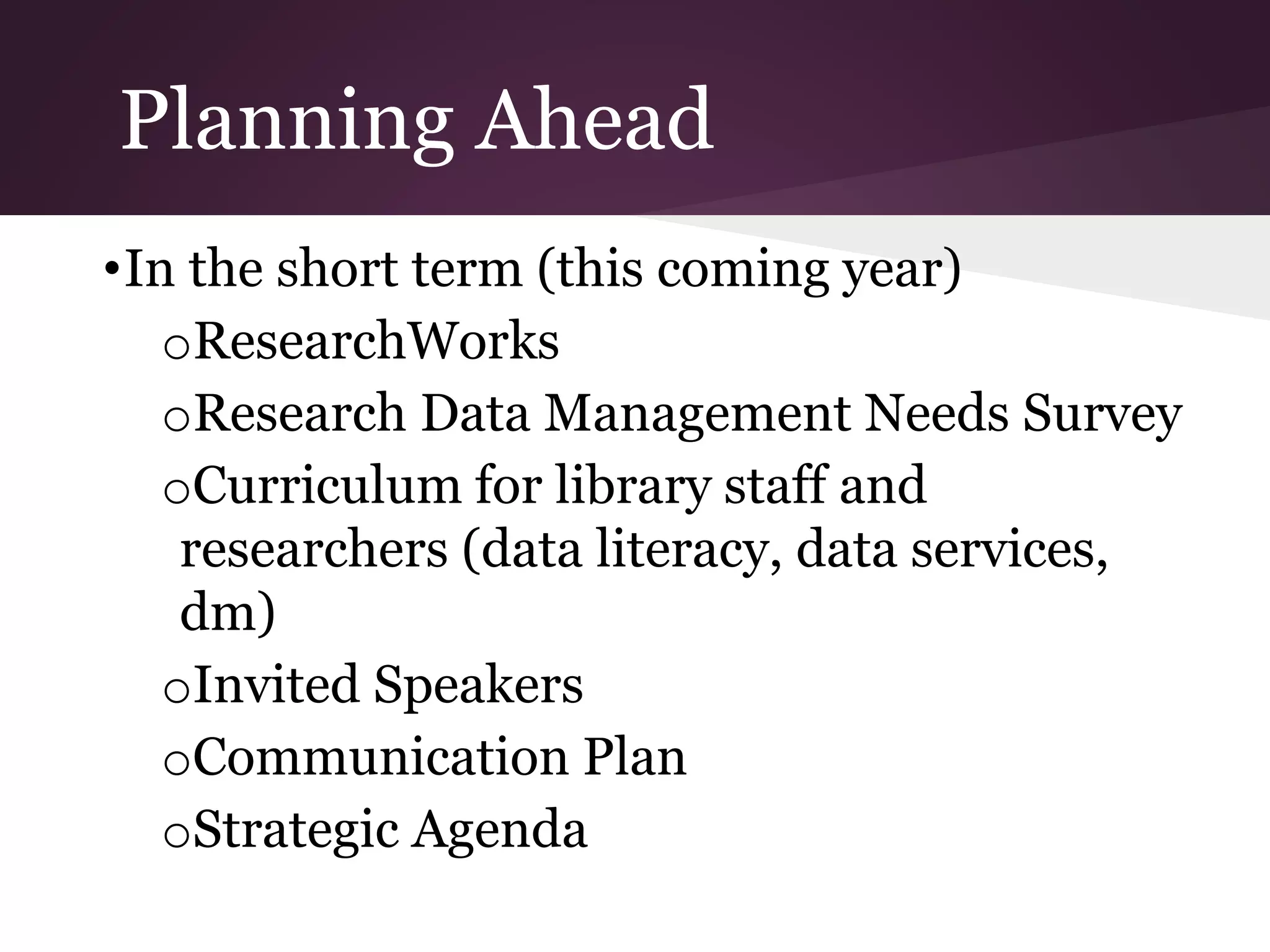 Planning Ahead
•In the short term (this coming year)
oResearchWorks
oResearch Data Management Needs Survey
oCurriculum for library staff and
researchers (data literacy, data services,
dm)
oInvited Speakers
oCommunication Plan
oStrategic Agenda
 