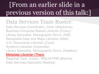 [From an earlier slide in a
previous version of this talk:]
Data Services Team Roster:
Data Services Coordinator, Chair (Stephanie)
Business Computer-Based Librarian (Corey)
Library Specialist, Monographic Srvcs. (Will)
Geospatial Data and Maps Librarian (Matt)
U.S. Documents Librarian (Cass)
Systems Librarian (Anjanette)
Library Specialist, Monographic Srvcs. (Heather)
Metadata Librarian (Theo)
Regional Tech. Coord., NN/LM PNR (Mahria)
Data Services Specialist (Malyka)
 