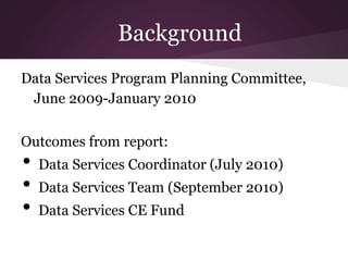 Background
Data Services Program Planning Committee,
June 2009-January 2010
Outcomes from report:
• Data Services Coordinator (July 2010)
• Data Services Team (September 2010)
• Data Services CE Fund
 