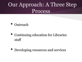 Our Approach: A Three Step
Process
• Outreach
• Continuing education for Libraries
staff
• Developing resources and services
 