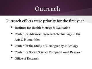 Outreach
Outreach efforts were priority for the first year
• Institute for Health Metrics & Evaluation
• Center for Advanced Research Technology in the
Arts & Humanities
• Center for the Study of Demography & Ecology
• Center for Social Science Computational Research
• Office of Research
 